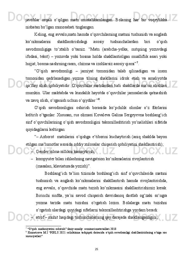 javoblar   orqali   o‘qilgan   matn   mustahkamlangan.   Bolaning   har   bir   voqeylikka
nisbatan bo‘lgan munosabati tinglangan. 
Keling, eng avvalo,matn hamda o‘quvchilarning matnni tushunish va anglash
ko‘nikmalarini   shakllantirishdagi   asosiy   tushunchalardan   biri   o‘qish
savodxonligiga   to‘xtalib   o‘tamiz.   “Matn   (arabcha-yelka;   nutqning   yozuvdagi
ifodasi,   tekst)   –   yozuvda   yoki   bosma   holda   shakllantirilgan   mualliflik   asari   yoki
hujjat; bosma nashrning rasm, chizma va izohlarsiz asosiy qismi” 7
. 
“O‘qish   savodxonligi   –   jamiyat   tomonidan   talab   qilinadigan   va   inson
tomonidan   qadrlanadigan   yozma   tilning   shakllarini   idrok   etish   va   amaliyotda
qo‘llay olish qobiliyatidir. O‘quvchilar matnlardan turli shakllarda ma’no olishlari
mumkin.   Ular   maktabda   va   kundalik   hayotda   o‘quvchilar   jamoalarida   qatnashish
va zavq olish, o‘rganish uchun o‘qiydilar ” 8
. 
O‘qish   savodxonligini   oshirish   borasida   ko‘pchilik   olimlar   o‘z   fikrlarini
keltirib o‘tganlar. Xususan, rus olimasi Kovaleva Galina Sergeyevna boshlang‘ich
sinf o‘quvchilarining o‘qish savodxonligini  takomillashtirish yo‘nalishlari sifatida
quyidagilarni keltirgan: 
“–   Axborot     matnlarini   o‘qishga   e‘tiborini   kuchaytirish   (aniq   shaklda   bayon
etilgan ma‘lumotlar asosida oddiy xulosalar chiqarish qobiliyatini shakllantirish); 
– Gender xilma-xillikni kamaytirish; 
– kompyuter bilan ishlashning navigatsion ko‘nikmalarini rivojlantirish 
(masalan, klaviaturada yozish)”. 
Boshlang‘ich   ta’lim   tizimida   boshlang‘ich   sinf   o‘quvchilarida   matnni
tushunish   va   anglash   ko‘nikmalarini   shakllantirsh   hamda   rivojlantirishda,
eng   avvalo,   o‘quvchida   matn   tuzish   ko‘nikmasini   shakllantirishimiz   kerak.
Birinchi   sinfda,   ya’ni   savod   chiqarish   davridanoq   dastlab   og‘zaki   so‘ngra
yozma   tarzda   matn   tuzishni   o‘rgatish   lozim.   Bolalarga   matn   tuzishni
o‘rgatish ulardagi quyidagi sifatlarni takomillashtirishga yordam beradi: 
– atrof – muhit haqidagi tushunchalarning qay darajada shakllanganligini; 
7
 “O‘qish  madaniyatini  oshirish” ilmiy-amaliy  seminari materiallari 2018
8
  Kuznetsova   M.I   “PIRLS   2021   solishtirma   tadqiqoti   doirasida   o‘qish   savodxonligi   shakllantirishning   o‘ziga   xos
xususiyatlari”
25 