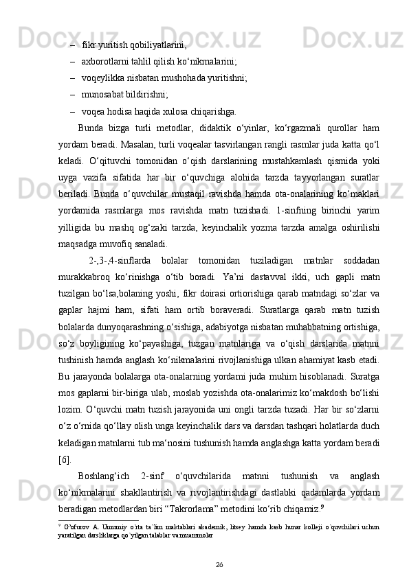 – fikr yuritish qobiliyatlarini, 
– axborotlarni tahlil qilish ko‘nikmalarini; 
– voqeylikka nisbatan mushohada yuritishni; 
– munosabat bildirishni; 
– voqea hodisa haqida xulosa chiqarishga. 
Bunda   bizga   turli   metodlar,   didaktik   o‘yinlar,   ko‘rgazmali   qurollar   ham
yordam beradi. Masalan,  turli voqealar tasvirlangan rangli rasmlar juda katta qo‘l
keladi.   O‘qituvchi   tomonidan   o‘qish   darslarining   mustahkamlash   qismida   yoki
uyga   vazifa   sifatida   har   bir   o‘quvchiga   alohida   tarzda   tayyorlangan   suratlar
beriladi.   Bunda   o‘quvchilar   mustaqil   ravishda   hamda   ota-onalarining   ko‘maklari
yordamida   rasmlarga   mos   ravishda   matn   tuzishadi.   1-sinfning   birinchi   yarim
yilligida   bu   mashq   og‘zaki   tarzda,   keyinchalik   yozma   tarzda   amalga   oshirilishi
maqsadga muvofiq sanaladi.
  2-,3-,4-sinflarda   bolalar   tomonidan   tuziladigan   matnlar   soddadan
murakkabroq   ko‘rinishga   o‘tib   boradi.   Ya’ni   dastavval   ikki,   uch   gapli   matn
tuzilgan bo‘lsa,bolaning  yoshi,  fikr   doirasi  ortiorishiga  qarab  matndagi  so‘zlar   va
gaplar   hajmi   ham,   sifati   ham   ortib   boraveradi.   Suratlarga   qarab   matn   tuzish
bolalarda dunyoqarashning o‘sishiga, adabiyotga nisbatan muhabbatning ortishiga,
so‘z   boyligining   ko‘payashiga,   tuzgan   matnlariga   va   o‘qish   darslarida   matnni
tushinish hamda anglash ko‘nikmalarini rivojlanishiga ulkan ahamiyat kasb etadi.
Bu   jarayonda   bolalarga   ota-onalarning   yordami   juda   muhim   hisoblanadi.   Suratga
mos gaplarni bir-biriga ulab, moslab yozishda ota-onalarimiz ko‘makdosh bo‘lishi
lozim. O‘quvchi  matn  tuzish  jarayonida uni   ongli  tarzda  tuzadi. Har   bir   so‘zlarni
o‘z o‘rnida qo‘llay olish unga keyinchalik dars va darsdan tashqari holatlarda duch
keladigan matnlarni tub ma‘nosini tushunish hamda anglashga katta yordam beradi
[6]. 
Boshlang‘ich   2-sinf   o‘quvchilarida   matnni   tushunish   va   anglash
ko‘nikmalarini   shakllantirish   va   rivojlantirishdagi   dastlabki   qadamlarda   yordam
beradigan metodlardan biri “Takrorlama” metodini ko‘rib chiqamiz. 9
 
9
  G’ofurov   A.   Umumiy   o`rta   ta`lim   maktablari   akadеmik,   litsey   hamda   kasb   hunar   kollеji   o`quvchilari   uchun
yaratilgan darsliklarga qo`yilgan talablar va muammolar  
26 