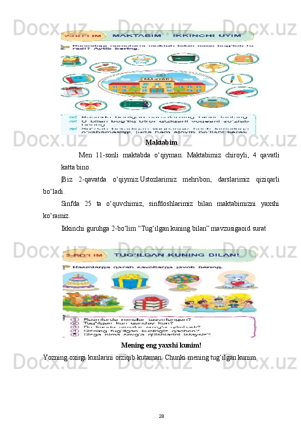 Maktabim
Men   11-sonli   maktabda   o‘qiyman.   Maktabimiz   chiroyli,   4   qavatli
katta bino. 
|Biz   2-qavatda   o‘qiymiz.Ustozlarimiz   mehribon,   darslarimiz   qiziqarli
bo‘ladi. 
Sinfda   25   ta   o‘quvchimiz,   sinfdoshlarimiz   bilan   maktabimizni   yaxshi
ko‘ramiz. 
Ikkinchi guruhga 2-bo‘lim “Tug‘ilgan kuning bilan” mavzusigaoid surat 
 
Mening eng yaxshi kunim!
Yozning oxirgi kunlarini orziqib kutaman. Chunki mening tug‘ilgan kunim 
28 