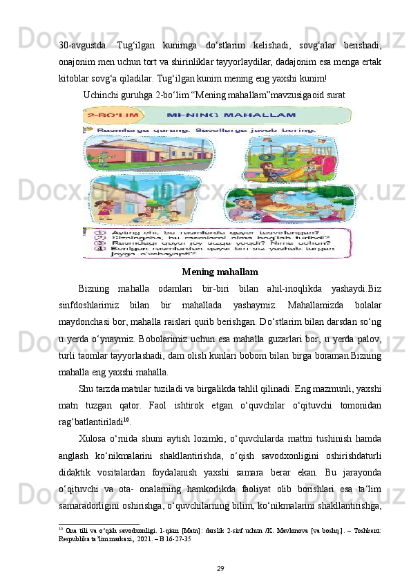 30-avgustda.   Tug‘ilgan   kunimga   do‘stlarim   kelishadi,   sovg‘alar   berishadi,
onajonim men uchun tort va shirinliklar tayyorlaydilar, dadajonim esa menga ertak
kitoblar sovg‘a qiladilar. Tug‘ilgan kunim mening eng yaxshi kunim! 
Uchinchi guruhga 2-bo‘lim “Mening mahallam”mavzusigaoid surat 
Mening mahallam
Bizning   mahalla   odamlari   bir-biri   bilan   ahil-inoqlikda   yashaydi.Biz
sinfdoshlarimiz   bilan   bir   mahallada   yashaymiz.   Mahallamizda   bolalar
maydonchasi bor, mahalla raislari qurib berishgan. Do‘stlarim bilan darsdan so‘ng
u  yerda  o‘ynaymiz.  Bobolarimiz  uchun   esa  mahalla   guzarlari  bor,  u  yerda  palov,
turli taomlar tayyorlashadi, dam olish kunlari bobom bilan birga boraman.Bizning
mahalla eng yaxshi mahalla.  
Shu tarzda matnlar tuziladi va birgalikda tahlil qilinadi. Eng mazmunli, yaxshi
matn   tuzgan   qator.   Faol   ishtirok   etgan   o‘quvchilar   o‘qituvchi   tomonidan
rag‘batlantiriladi 10
. 
Xulosa   o‘rnida   shuni   aytish   lozimki,   o‘quvchilarda   mattni   tushinish   hamda
anglash   ko‘nikmalarini   shakllantirishda,   o‘qish   savodxonligini   oshirishdaturli
didaktik   vositalardan   foydalanish   yaxshi   samara   berar   ekan.   Bu   jarayonda
o‘qituvchi   va   ota-   onalarning   hamkorlikda   faoliyat   olib   borishlari   esa   ta‘lim
samaradorligini oshirishga, o‘quvchilarning bilim, ko‘nikmalarini shakllantirishga,
10
  Ona   tili   va   o‘qish   savodxonligi.   1-qism   [Matn]:   darslik   2-sinf   uchun   /K.   Mavlonova   [va   boshq.].   –   Toshkent:
Respublika ta’lim markazi,  2021. – B 16-27-35
29 