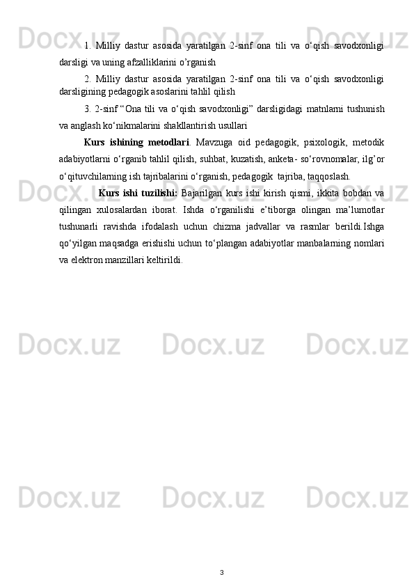 1.   Milliy   dastur   asosida   yaratilgan   2-sinf   ona   tili   va   o‘qish   savodxonligi
darsligi va uning afzalliklarini o’rganish 
2.   Milliy   dastur   asosida   yaratilgan   2-sinf   ona   tili   va   o‘qish   savodxonligi
darsligining pedagogik asoslarini tahlil qilish  
3.   2-sinf “Ona tili va o‘qish savodxonligi” darsligidagi   matnlarni  tushunish
va anglash ko‘nikmalarini   shakllantirish usullari
Kurs   ishining   metodlari .   Mavzuga   oid   pedagogik,   psixologik,   metodik
adabiyotlarni o‘rganib tahlil qilish, suhbat, kuzatish, anketa- so‘rovnomalar, ilg’or
o‘qituvchilarning ish tajribalarini o‘rganish, pedagogik  tajriba, taqqoslash.
                      Kurs   ishi   tuzilishi:   Bajarilgan   kurs   ishi   kirish   qismi,   ikkita   bobdan   va
qilingan   xulosalardan   iborat.   Ishda   o‘rganilishi   e’tiborga   olingan   ma’lumotlar
tushunarli   ravishda   ifodalash   uchun   chizma   jadvallar   va   rasmlar   berildi.Ishga
qo‘yilgan maqsadga erishishi  uchun to‘plangan adabiyotlar manbalarning nomlari
va elektron manzillari keltirildi.
3 