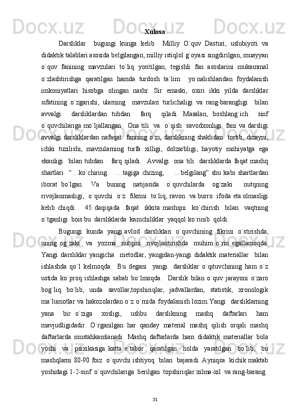 Xulosa
Darsliklar     bugungi   kunga   kelib     Milliy   O`quv   Dasturi,   uslubiyoti   va
didaktik talablari asosida belgilangan, milliy istiqlol g`oyasi singdirilgan, muayyan
o`quv   fanining   mavzulari   to`liq   yoritilgan,   tegishli   fan   asoslarini   mukammal
o`zlashtirishga   qaratilgan   hamda   turdosh   ta`lim     yo`nalishlaridan   foydalanish
imkoniyatlari   hisobga   olingan   nashr.   Sir   emaski,   oxiri   ikki   yilda   darsliklar
sifatining   o`zgarishi,   ularning     mavzulari   turlichaligi   va   rang-barangligi     bilan
avvalgi     darsliklardan   tubdan     farq     qiladi.   Masalan,   boshlang`ich     sinf
o`quvchilariga mo`ljallangan     Ona tili   va   o`qish   savodxonligi    fani va darsligi
avvalgi  darsliklardan nafaqat    fanning o`zi, darslikning shaklidan    tortib, dizayni,
ichki   tuzilishi,   mavzularning   turfa   xilligi,   dolzarbligi,   hayotiy   mohiyatga   ega
ekanligi     bilan   tubdan       farq   qiladi.     Avvalgi     ona   tili     darsliklarda   faqat   mashq
shartlari     “…ko`chiring.       …tagiga   chizing,         …belgilang”   shu   kabi   shartlardan
iborat   bo`lgan.     Va     buning     natijasida     o`quvchilarda     og`zaki       nutqning
rivojlanmasligi,   o`quvchi   o`z   fikrini   to`liq, ravon   va burro   ifoda eta olmasligi
kelib   chiqdi.       45   daqiqada     faqat     ikkita   mashqni     ko`chirish     bilan     vaqtning
o`tganligi  bois bu  darsliklarda  kamchiliklar  yaqqol ko`rinib  qoldi.   
Bugungi   kunda   yangi avlod   darsliklari   o`quvchining   fikrini   o`stirishda,
uning   og`zaki     va     yozma     nutqini     rivojlantirishda     muhim   o`rin   egallamoqda.
Yangi   darsliklar   yangicha     metodlar,   yangidan-yangi   didaktik   materiallar     bilan
ishlashda   qo`l   kelmoqda.     Bu   degani     yangi     darsliklar   o`qituvchining   ham   o`z
ustida   ko`proq   ishlashga   sabab   bo`lmoqda.     Darslik   bilan   o`quv   jarayoni   o`zaro
bog`liq   bo`lib,   unda   savollar,topshiriqlar,   jadvallardan,   statistik,   xronologik
ma`lumotlar va hakozolardan o`z o`rnida foydalanish lozim.Yangi    darsliklarning
yana     bir   o`ziga     xosligi,     ushbu     darslikning     mashq     daftarlari     ham
mavjudligidadir.  O`rganilgan  har  qanday  material  mashq  qilish  orqali  mashq
daftarlarda  mustahkamlanadi.  Mashq  daftarlarda  ham  didaktik  materiallar  bola
yoshi     va     psixikasiga   katta   e`tabor     qaratilgan     holda     yaratilgan     bo`lib,     bu
mashqlarni 80-90 foiz   o`quvchi ishtiyoq   bilan   bajaradi. Ayniqsa   kichik maktab
yoshidagi 1-2-sinf  o`quvchilariga  berilgan  topshiriqlar xilma-xil  va rang-barang.
31 