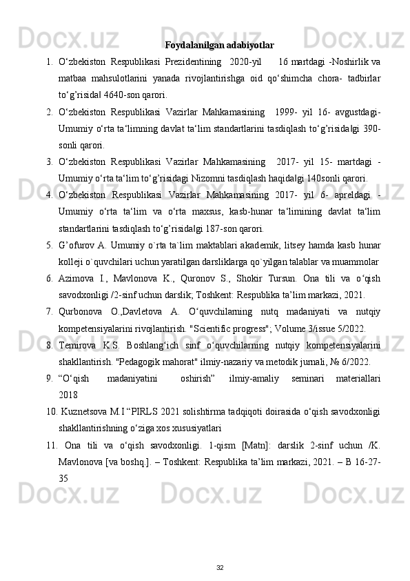 Foydalanilgan adabiyotlar
1. O‘zbekiston  Respublikasi  Prezidentining  2020-yil  16 martdagi -Noshirlik va
matbaa   mahsulotlarini   yanada   rivojlantirishga   oid   qo‘shimcha   chora-   tadbirlar
to‘g’risida  4640-son qarori. ‖
2. O‘zbekiston   Respublikasi   Vazirlar   Mahkamasining     1999-   yil   16-   avgustdagi-
Umumiy o‘rta ta‘limning davlat ta‘lim standartlarini tasdiqlash to‘g’risida gi  390-	
‖
sonli qarori. 
3. O‘zbekiston   Respublikasi   Vazirlar   Mahkamasining     2017-   yil   15-   martdagi   -
Umumiy o‘rta ta‘lim to‘g’risidagi Nizomni tasdiqlash haqida gi 140sonli qarori. 	
‖
4. O‘zbekiston   Respublikasi   Vazirlar   Mahkamasining   2017-   yil   6-   apreldagi   -
Umumiy   o‘rta   ta‘lim   va   o‘rta   maxsus,   kasb-hunar   ta‘limining   davlat   ta‘lim
standartlarini tasdiqlash to‘g’risida gi 187-son qarori. 	
‖
5. G’ofurov A. Umumiy o`rta ta`lim  maktablari  akad е mik, litsey  hamda kasb  hunar
koll е ji o`quvchilari uchun yaratilgan darsliklarga qo`yilgan talablar va muammolar
6. Azimova   I.,   Mavlonova   K.,   Quronov   S.,   Shokir   Tursun.   Ona   tili   va   o qish	
ʻ
savodxonligi /2-sinf uchun darslik; Toshkent: Respublika ta’lim markazi, 2021. 
7. Qurbonova   O.,Davletova   A.   O quvchilarning   nutq   madaniyati   va   nutqiy	
ʻ
kompetensiyalarini rivojlantirish.  "Scientific progress"; Volume 3/issue 5/2022. 
8. Temirova   K.S.   Boshlang ich   sinf   o quvchilarning   nutqiy   kompetensiyalarini	
ʻ ʻ
shakllantirish.  "Pedagogik mahorat" ilmiy-nazariy va metodik jurnali, № 6/2022. 
9. “O‘qish  madaniyatini  oshirish”  ilmiy-amaliy   seminari   materiallari
2018 
10.  Kuznetsova M.I “PIRLS 2021 solishtirma tadqiqoti doirasida o‘qish savodxonligi
shakllantirishning o‘ziga xos xususiyatlari
11.   Ona   tili   va   o‘qish   savodxonligi.   1-qism   [Matn]:   darslik   2-sinf   uchun   /K.
Mavlonova [va boshq.]. – Toshkent: Respublika ta’lim markazi, 2021. – B 16-27-
35 
32 