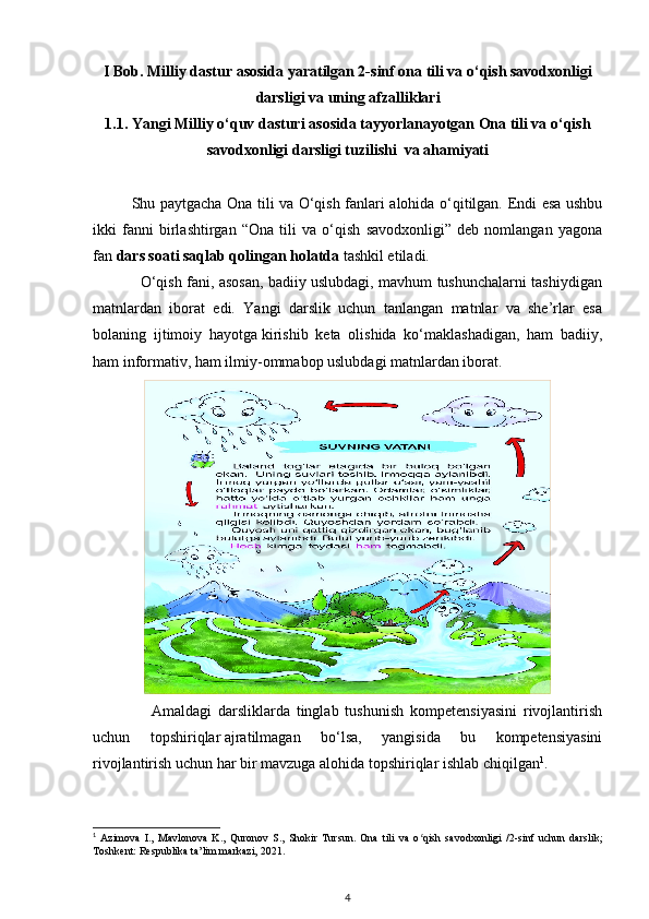 I Bob. Milliy dastur asosida yaratilgan 2-sinf ona tili va o‘qish savodxonligi
darsligi va uning afzalliklari
1.1.   Yangi Milliy o‘quv dasturi asosida tayyorlanayotgan Ona tili va o‘qish
savodxonligi darsligi tuzilishi  va ahamiyati
Shu paytgacha Ona tili va O‘qish fanlari alohida o‘qitilgan. Endi esa ushbu
ikki   fanni   birlashtirgan   “Ona   tili   va   o‘qish   savodxonligi”   deb   nomlangan   yagona
fan  dars soati saqlab qolingan holatda  tashkil etiladi.
                   O‘qish fani, asosan, badiiy uslubdagi, mavhum tushunchalarni tashiydigan
matnlardan   iborat   edi.   Yangi   darslik   uchun   tanlangan   matnlar   va   she’rlar   esa
bolaning   ijtimoiy   hayotga   kirishib   keta   olishida   ko‘maklashadigan,   ham   badiiy,
ham informativ, ham ilmiy-ommabop uslubdagi matnlardan iborat.
                  Amaldagi   darsliklarda   tinglab   tushunish   kompetensiyasini   rivojlantirish
uchun   topshiriqlar   ajratilmagan   bo‘lsa,   yangisida   bu   kompetensiyasini
rivojlantirish uchun har bir mavzuga alohida topshiriqlar ishlab chiqilgan 1
. 
1
  Azimova   I.,   Mavlonova   K.,   Quronov   S.,   Shokir   Tursun.   Ona   tili   va   o qish   savodxonligi   /2-sinf   uchun   darslik;ʻ
Toshkent: Respublika ta’lim markazi, 2021.
4 