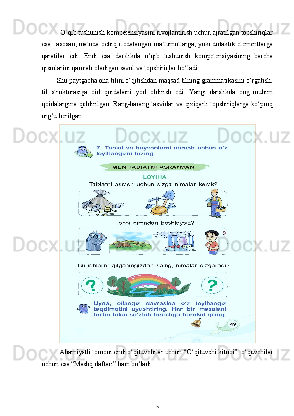           O‘qib tushunish kompetensiyasini rivojlantirish uchun ajratilgan topshiriqlar
esa,     asosan, matnda ochiq ifodalangan ma’lumotlarga, yoki didaktik elementlarga
qaratilar   edi.   Endi   esa   darslikda   o‘qib   tushunish   kompetensiyasining   barcha
qismlarini qamrab oladigan savol va topshiriqlar bo‘ladi. 
        Shu paytgacha ona tilini o‘qitishdan maqsad tilning grammatikasini o‘rgatish,
til   strukturasiga   oid   qoidalarni   yod   oldirish   edi.   Yangi   darslikda   eng   muhim
qoidalargina qoldirilgan. Rang-barang tasvirlar va qiziqarli topshiriqlarga ko‘proq
urg‘u berilgan.
Ahamiyatli tomoni endi o‘qituvchilar uchun “O‘qituvchi kitobi”, o‘quvchilar
uchun esa “Mashq daftari” ham bo‘ladi. 
5 