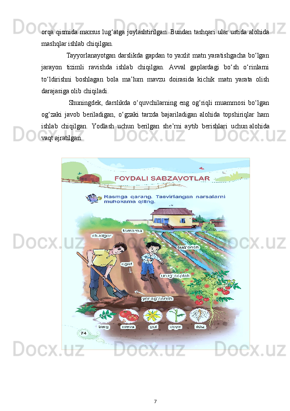 orqa qismida maxsus lug atga joylashtirilgan. Bundan tashqari ular ustida alohidaʻ
mashqlar ishlab chiqilgan. 
                     Tayyorlanayotgan darslikda gapdan to yaxlit matn yaratishgacha bo‘lgan
jarayon   tizimli   ravishda   ishlab   chiqilgan.   Avval   gaplardagi   bo‘sh   o‘rinlarni
to‘ldirishni   boshlagan   bola   ma’lum   mavzu   doirasida   kichik   matn   yarata   olish
darajasiga olib chiqiladi.
                    Shuningdek,   darslikda   o‘quvchilarning   eng   og‘riqli   muammosi   bo‘lgan
og‘zaki   javob   beriladigan,   o‘gzaki   tarzda   bajariladigan   alohida   topshiriqlar   ham
ishlab   chiqilgan.   Yodlash   uchun   berilgan   she’rni   aytib   berishlari   uchun   alohida
vaqt ajratilgan.
7 