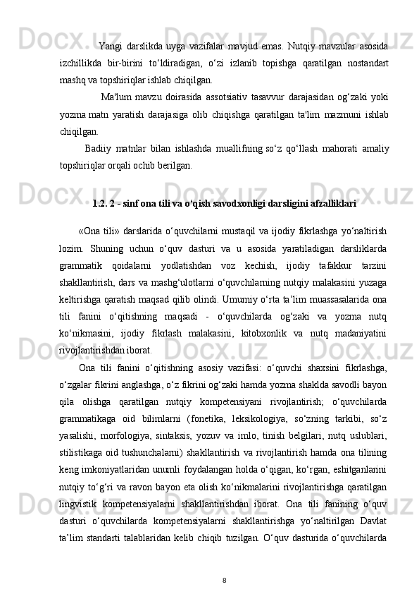                     Yangi   darslikda   uyga   vazifalar   mavjud   emas.   Nutqiy   mavzular   asosida
izchillikda   bir-birini   to‘ldiradigan,   o‘zi   izlanib   topishga   qaratilgan   nostandart
mashq va topshiriqlar ishlab chiqilgan.
                    Ma'lum   mavzu   doirasida   assotsiativ   tasavvur   darajasidan   og‘zaki   yoki
yozma   matn   yaratish   darajasiga   olib   chiqishga   qaratilgan   ta'lim   mazmuni   ishlab
chiqilgan.
Badiiy   matnlar   bilan   ishlashda   muallifning   so‘z   qo‘llash   mahorati   amaliy
topshiriqlar orqali ochib berilgan.
1.2. 2 - sinf ona tili va o‘qish savodxonligi darsligini afzalliklari
«Ona tili» darslarida  o‘quvchilarni  mustaqil  va ijodiy fikrlashga  yo‘naltirish
lozim.   Shuning   uchun   o‘quv   dasturi   va   u   asosida   yaratiladigan   darsliklarda
grammatik   qoidalarni   yodlatishdan   voz   kechish,   ijodiy   tafakkur   tarzini
shakllantirish,   dars   va   mashg‘ulotlarni   o‘quvchilarning   nutqiy   malakasini   yuzaga
keltirishga qaratish maqsad qilib olindi. Umumiy o‘rta ta’lim muassasalarida  ona
tili   fanini   o‘qitishning   maqsadi   -   o‘quvchilarda   og‘zaki   va   yozma   nutq
ko‘nikmasini,   ijodiy   fikrlash   malakasini,   kitobxonlik   va   nutq   madaniyatini
rivojlantirishdan iborat.  
Ona   tili   fanini   o‘qitishning   asosiy   vazifasi:   o‘quvchi   shaxsini   fikrlashga,
o‘zgalar fikrini anglashga, o‘z fikrini og‘zaki hamda yozma shaklda savodli bayon
qila   olishga   qaratilgan   nutqiy   kompetensiyani   rivojlantirish;   o‘quvchilarda
grammatikaga   oid   bilimlarni   (fonetika,   leksikologiya,   so‘zning   tarkibi,   so‘z
yasalishi,   morfologiya,   sintaksis,   yozuv   va   imlo,   tinish   belgilari,   nutq   uslublari,
stilistikaga   oid   tushunchalarni)   shakllantirish   va   rivojlantirish   hamda   ona   tilining
keng imkoniyatlaridan unumli foydalangan holda o‘qigan, ko‘rgan, eshitganlarini
nutqiy   to‘g‘ri   va   ravon   bayon   eta   olish   ko‘nikmalarini   rivojlantirishga   qaratilgan
lingvistik   kompetensiyalarni   shakllantirishdan   iborat.   Ona   tili   fanining   o‘quv
dasturi   o‘quvchilarda   kompetensiyalarni   shakllantirishga   yo‘naltirilgan   Davlat
ta’lim   standarti   talablaridan   kelib   chiqib   tuzilgan.   O‘quv   dasturida   o‘quvchilarda
8 