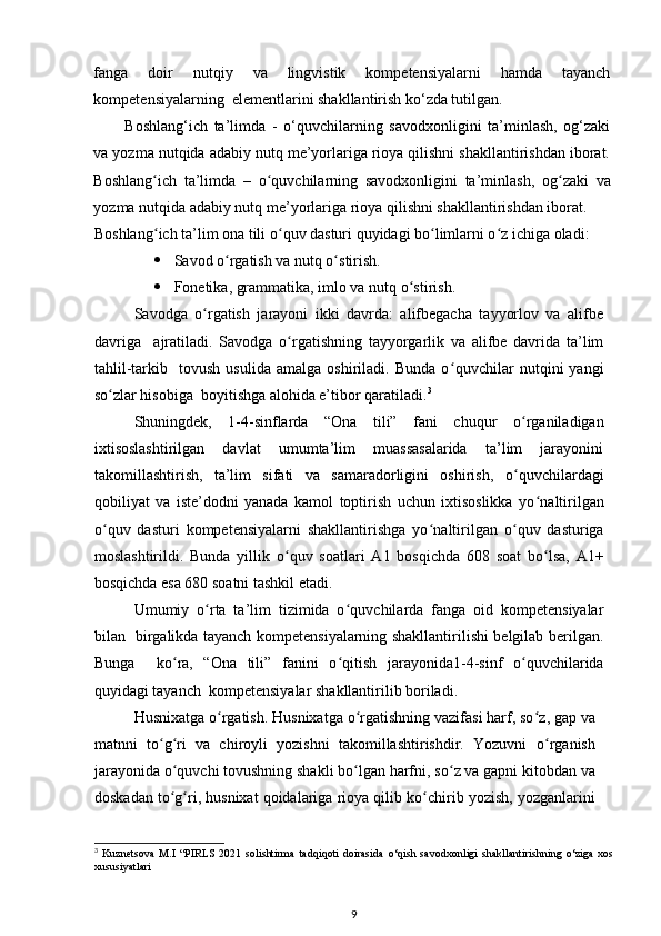 fanga   doir   nutqiy   va   lingvistik   kompetensiyalarni   hamda   tayanch
kompetensiyalarning  elementlarini shakllantirish ko‘zda tutilgan.  
Boshlang‘ich   ta’limda   -   o‘quvchilarning   savodxonligini   ta’minlash,   og‘zaki
va yozma nutqida adabiy nutq me’yorlariga rioya qilishni shakllantirishdan iborat.
Boshlang ʻ ich   ta’limda   –   o ʻ quvchilarning   savodxonligini   ta’minlash,   og ʻ zaki   va
yozma nutqida adabiy nutq me’yorlariga rioya qilishni shakllantirishdan iborat.  
Boshlang ʻ ich ta’lim ona tili o ʻ quv dasturi quyidagi bo ʻ limlarni o ʻ z ichiga oladi:  
 Savod o ʻ rgatish va nutq o ʻ stirish.  
 Fonetika, grammatika, imlo va nutq o ʻ stirish.  
Savodga   o ʻ rgatish   jarayoni   ikki   davrda:   alifbegacha   tayyorlov   va   alifbe
davriga     ajratiladi.   Savodga   o ʻ rgatishning   tayyorgarlik   va   alifbe   davrida   ta’lim
tahlil-tarkib     tovush   usulida   amalga   oshiriladi.   Bunda   o ʻ quvchilar   nutqini   yangi
so ʻ zlar hisobiga  boyitishga alohida e’tibor qaratiladi. 3
  
Shuningdek,   1-4-sinflarda   “Ona   tili”   fani   chuqur   o ʻ rganiladigan
ixtisoslashtirilgan   davlat   umumta’lim   muassasalarida   ta’lim   jarayonini
takomillashtirish,   ta’lim   sifati   va   samaradorligini   oshirish,   o ʻ quvchilardagi
qobiliyat   va   iste’dodni   yanada   kamol   toptirish   uchun   ixtisoslikka   yo ʻ naltirilgan
o ʻ quv   dasturi   kompetensiyalarni   shakllantirishga   yo ʻ naltirilgan   o ʻ quv   dasturiga
moslashtirildi.   Bunda   yillik   o ʻ quv   soatlari   A1   bosqichda   608   soat   bo ʻ lsa,   A1+
bosqichda esa 680 soatni tashkil etadi.  
Umumiy   o ʻ rta   ta’lim   tizimida   o ʻ quvchilarda   fanga   oid   kompetensiyalar
bilan   birgalikda tayanch kompetensiyalarning shakllantirilishi belgilab berilgan.
Bunga     ko ʻ ra,   “Ona   tili”   fanini   o ʻ qitish   jarayonida1-4-sinf   o ʻ quvchilarida
quyidagi tayanch  kompetensiyalar shakllantirilib boriladi.  
Husnixatga o ʻ rgatish. Husnixatga o ʻ rgatishning vazifasi harf, so ʻ z, gap va
matnni   to ʻ g ʻ ri   va   chiroyli   yozishni   takomillashtirishdir.   Yozuvni   o ʻ rganish
jarayonida o ʻ quvchi tovushning shakli bo ʻ lgan harfni, so ʻ z va gapni kitobdan va
doskadan to ʻ g ʻ ri, husnixat qoidalariga rioya qilib ko ʻ chirib yozish, yozganlarini
3
  Kuznetsova   M.I   “PIRLS   2021   solishtirma   tadqiqoti   doirasida   o‘qish   savodxonligi   shakllantirishning   o‘ziga   xos
xususiyatlari
9 