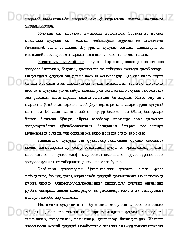 ҳуқуқий   маданиятида   ҳуқуқий   онг   функциясини   амалга   оширишга
хизмат қилади. 
Ҳуқуқий   онг   мураккаб   ижтимоий   ҳодисадир.   Субъектлар   нуқтаи
назаридан   ҳуқуқий   онг,   одатда,   индивидуал,   гуруҳий   ва   жамоавий
(оммавий),   онгга   бўлинади.   Шу   ўринда   ҳуқуқий   онгнинг   индивидуал   ва
ижтимоий  шакллари кенг тарқалганлигини алоҳида таъкидлаш лозим. 
Индивидуал   ҳуқуқий   онг   –   бу   ҳар   бир   шахс,   алоҳида   инсонга   хос
ҳуқуқий   билимлар,   баҳолар,   ҳиссиётлар   ва   туйғулар   мажмуи   ҳисобланади.
Индивидуал   ҳуқуқий   онг   доимо   ноёб   ва   бетакрордир.   Ҳар   бир   инсон   турли
билиш   қобилиятлари,   шахсиятнинг   турли   психологик   турлари   оқибатида
амалдаги ҳуқуқни ўзича қабул қилади, уни баҳолайди, қонуний ёки қонунга
зид   равишда   хатти-ҳаракат   қилиш   истагини   билдиради.   Ҳатто   бир   хил
шароитда   ўқийдиган   юридик   олий   ўқув   юртлари   талабалари   турли   ҳуқуқий
онгга   эга.   Масалан,   баъзи   талабалар   чуқур   билимга   эга   бўлса,   бошқалари
ўртача   билимли   бўлади,   айрим   талабалар   жамиятда   амал   қилаётган
ҳуқуқтартиботни   қўллаб-қувватласа,   бошқалари   бетараф   ёки   тескари
муносабатда бўлади, учинчилари эса танқид остига олади ва ҳоказо. 
Индивидуал   ҳуқуқий   онг   фуқаролар   томонидан   юридик   аҳамиятга
молик   хатти-ҳаракатлар   содир   этилганда,   ҳуқуқ   ва   эркинликлар   амалга
оширилганда,   қонуний   манфаатлар   ҳимоя   қилинганда,   турли   кўринишдаги
ҳуқуқий ҳужжатлар тайёрлашида яққол намоён бўлади. 
Касб-кори   ҳуқуқшунос   бўлганларнинг   ҳуқуқий   онгги   қарор
лойиҳалари, буйруқ, ҳукм, ажрим каби ҳуқуқий ҳужжатларни тайёрланганда
рўёбга   чиқади.   Олим-ҳуқуқшуносларнинг   индивудуал   ҳуқуқий   онгларини
рўёбга   чиқариш   шакли   монография   ва   рисолалар,   мақола   ва   диссертация
ишлари, ҳисоботлар саналади. 
Ижтимоий   ҳуқуқий   онг   –   бу   жамият   ёки   унинг   алоҳида   ижтимоий
табақалари,   синфлари   томонидан   илгари   суриладиган   ҳуқуқий   тасаввурлар,
тамойиллар,   тушунчалар,   назариялар,   ҳиссиётлар   йиғиндисидир.   Ҳозирги
жамиятнинг   асосий  ҳуқуқий  тамойиллари  сирасига   мавжуд  имкониятлардан
  10   