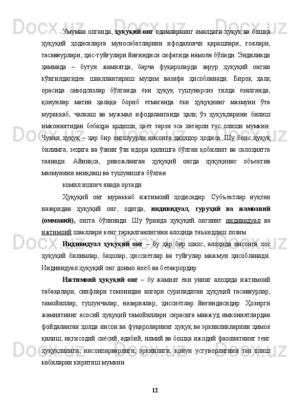 Умуман олганда,   ҳуқуқий онг   одамларнинг амалдаги ҳуқуқ ва бошқа
ҳуқуқий   ҳодисаларга   муносабатларини   ифодаловчи   қарашлари,   ғоялари,
тасаввурлари, ҳис-туйғулари йиғиндиси сифатида намоён бўлади. Эндиликда
ҳаммада   –   бутун   жамиятда,   барча   фуқароларда   зарур   ҳуқуқий   онгни
кўнгилдагидек   шакллантириш   муҳим   вазифа   ҳисобланади.   Бироқ   ҳалқ
орасида   саводсизлар   бўлганда   ёки   ҳуқуқ   тушунарсиз   тилда   ёзилганда,
қонунлар   матни   ҳалққа   бориб   етмаганда   ёки   ҳуқуқнинг   мазмуни   ўта
мураккаб,   чалкаш   ва   мужмал   ифодаланганда   ҳалқ   ўз   ҳуқуқларини   билиш
имкониятидан   бебаҳра   қолиши,   ҳаёт   тарзи   эса   хатарли   тус   олиши   мумкин.
Чунки   ҳуқуқ   –   ҳар   бир   онгшуурли   инсонга   дахлдор   ҳодиса.   Шу   боис   ҳуқуқ
билимга, зеҳнга ва ўзини ўзи идора қилишга бўлган қобилият ва салоҳиятга
таянади.   Айниқса,   ривожланган   ҳуқуқий   онгда   ҳуқуқнинг   объектив
мазмунини аниқлаш ва тушунишга бўлган 
комил ишонч янада ортади
Ҳуқуқий   онг   мураккаб   ижтимоий   ҳодисадир.   Субъектлар   нуқтаи
назаридан   ҳуқуқий   онг,   одатда,   индивидуал,   гуруҳий   ва   жамоавий
(оммавий),   онгга   бўлинади.   Шу   ўринда   ҳуқуқий   онгнинг   индивидуал   ва
ижтимоий  шакллари кенг тарқалганлигини алоҳида таъкидлаш лозим. 
Индивидуал   ҳуқуқий   онг   –   бу   ҳар   бир   шахс,   алоҳида   инсонга   хос
ҳуқуқий   билимлар,   баҳолар,   ҳиссиётлар   ва   туйғулар   мажмуи   ҳисобланади.
Индивидуал ҳуқуқий онг доимо ноёб ва бетакрордир. 
Ижтимоий   ҳуқуқий   онг   –   бу   жамият   ёки   унинг   алоҳида   ижтимоий
табақалари,   синфлари   томонидан   илгари   суриладиган   ҳуқуқий   тасаввурлар,
тамойиллар,   тушунчалар,   назариялар,   ҳиссиётлар   йиғиндисидир.   Ҳозирги
жамиятнинг   асосий  ҳуқуқий  тамойиллари  сирасига   мавжуд  имкониятлардан
фойдаланган ҳолда инсон ва фуқароларнинг ҳуқуқ ва эркинликларини ҳимоя
қилиш, иқтисодий сиёсий, адабий, илмий ва бошқа ижодий фаолиятнинг тенг
ҳуқуқлилиги,   инсонпарварлиги,   эркинлиги,   қонун   устуворлигини   тан   олиш
кабиларни киритиш мумкин. 
  12   