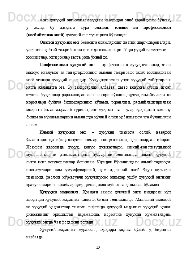 Агар ҳуқуқий онг савияси нуқтаи назаридан олиб қарайдиган бўлсак,
у   ҳолда   бу   жиҳатга   кўра   одатий,   илмий   ва   профессионал
(касбиймалакавий)  ҳуқуқий онг турларига бўлинади. 
Одатий ҳуқуқий онг  бевосита одамларнинг ҳаётий шарт-шароитлари,
уларнинг ҳаётий тажрибалари асосида шаклланади. Унда руҳий элементлар –
ҳиссиётлар, эҳтирослар катта роль ўйнайди. 
Профессионал   ҳуқуқий   онг   –   профессионал   ҳуқуқшунослар,   яъни
махсус   маълумот   ва   тайёргарликнинг   амалий   тажрибаси   талаб   қилинадиган
касб   эгалари   ҳуқуқий   онггидир.   Ҳуқуқшунослар   учун   ҳуқуқий   тайёргарлик
катта   аҳамиятга   эга.   Бу   тайёргарлик,   албатта,   ҳатто   қонунга   сўзсиз   итоат
этувчи   фуқаролар   даражасидан   анча   юқори   бўлиши,   ҳуқуқ   тамойиллари   ва
нормалари   бўйича   билимларининг   кўлами,   теранлиги,   расмийлаштирилган
моҳияти   билан   ажралиб   туриши,   энг   муҳими   эса   –   улар   ҳақиқатан   ҳам   шу
билим ва кўникмаларини амалиётда қўллай олиш қобилиятига эга бўлишлари
лозим. 
Илмий   ҳуқуқий   онг   –   ҳуқуқни   тизимга   солиб,   назарий
ўзлаштиришда   ифодаланувчи   ғоялар,   концепциялар,   қарашлардан   иборат.
Ҳозирги   жамиятда   ҳуқуқ,   қонун   ҳужжатлари,   сиёсий-конституциявий
муносабатларни   ривожлантириш   йўлларини   белгилашда   илмий   ҳуқуқий
онгга   кенг   устуворликлар   берилган.   Юридик   йўналишдаги   илмий   тадқиқот
институтлари   ҳам   умумфуқаровий,   ҳам   идоравий   олий   ўқув   юртлари
тизимида   фаолият   кўрсатувчи   ҳуқуқшунос   олимлар   ушбу   ҳуқуқий   онгнинг
яратувчилари ва соҳибларидир, десак, асло муболаға қилмаган бўламиз. 
Ҳуқуқий   маданият.   Ҳозирги   замон   ҳуқуқий   онги   инқирози   кўп
жиҳатдан   ҳуқуқий  маданият  савияси  билан  белгиланади.  Маънавий-ахлоқий
ва   ҳуқуқий   қадриятлар   тизими   сифатида   ҳуқуқий   маданият   ҳуқуқий   ҳолат
ривожининг   эришилган   даражасида,   норматив   ҳуқуқий   ҳужжатларда,
ҳуқуқий онгда ўз ифодасини топади. 
Ҳуқуқий   маданият   мураккаб,   серқирра   ҳодиса   бўлиб,   у,   биринчи
навбатда: 
  13