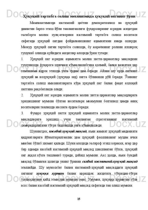 Ҳуқуқий тартибга солиш механизмида ҳуқуқий онгнинг ўрни
Мамлакатимизда   ижтимоий   ҳаётни   демократиялаш   ва   ҳуқуқий
давлатни   барпо   этиш   йўли   танланганлиги   фуқароларнинг   юридик   жиҳатдан
эътиборга   молик   хулқ-атворини   ижтимоий   тартибга   солиш   воситаси
сифатида   ҳуқуқий   онгдан   фойдаланишнинг   аҳамиятини   янада   оширди.
Мазкур   ҳуқуқий   онгни   тартибга   солишда,   бу   жараённинг   ролини   яхшироқ
тушуниб олишда қуйидаги жиҳатлар алоҳида ўрин тутади: 
1. Ҳуқуқий   онг   юридик   аҳамиятга   молик   хатти-ҳаракатлар   мақсадини
тушунишда фуқарога шунчаки кўмаклашибгина қолмай, балки вазиятни  ҳар
томонлама   идрок   этишда   унга   ёрдам   ҳам   беради.   Айнан   шу   ерда   онгнинг
ҳуқуқий   ва   ноҳуқуқий   (ҳуқуққа   зид)   онгга   бўлиниши   рўй   беради.   Ўзининг
тартибга   солиш   имкониятларига   кўра   ҳуқуқий   онг   билан   фақат   ахлоқий
онггина рақобатлаша олади. 
2. Ҳуқуқий   онг   юридик   аҳамиятга   молик   хатти-ҳаракатлар   мақсадларига
эришишнинг   мумкин   бўлган   воситалари   мажмуини   белгилаш   ҳамда   аниқ
воситаларни танлашда инсонга ёрдам беради. 
3. Фуқаро   ҳуқуқий   онгги   ҳуқуқий   аҳамиятга   молик   хатти-ҳаракатлар
мақсадларига   эришиш   учун   танланган   стратегиянинг   ижтимоий
самарадорлигини тўғри баҳолашда унга кўмаклашади. 
Шунингдек,  ижобий ҳуқуқий мақсад,  яъни жамият ҳуқуқий маданияти
қадриятларига   йўналтирилганлик   ҳам   ҳуқуқий   фаолликнинг   муҳим   ички
манбаи бўлиб хизмат қилади. Шуни алоҳида эътироф этиш керакки, агар ҳар
бир   одамда   ижобий   ижтимоий-ҳуқуқий   мақсад   шаклланган   бўлса,   ҳуқуқий
онг   яққол   кўзга   ташланиб   туради,   дейиш   мумкин.   Акс   ҳолда,   яъни   бундай
мақсад бўлмаган ҳолатда унинг ўрнини   салбий ижтимоий-ҳуқуқий мақсад
эгаллайди.   Шу   муносабат   билан   ижтимоий-ҳуқуқий   мақсаддаги   ҳуқуқий
онгнинг   ҳуқуққа   ҳурмат   билан   қарашдек   жиҳатига   тўғридан-тўғри
боғлиқлигини   қайд   этмаслик   мумкин   эмас.   Умуман,   ҳуқуққа   ҳурматни   тўла
асос билан ижобий ижтимоий-ҳуқуқий мақсад сифатида тан олиш мумкин. 
  15