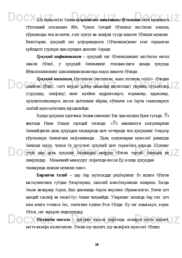 Шу муносабат билан  ҳуқуқий онг шаклининг бўзилиши  каби муаммога
тўхталмай   иложимиз   йўқ.   Чунки   бундай   бўзилиш   нисбатан   юмшоқ
кўринишда ёки аксинча, ғоят хунук ва хавфли тусда намоён бўлиши мумкин.
Бинобарин,   ҳуқуқий   онг   деформацияси   (бўзилиши)нинг   кенг   тарқалган
қуйидаги турлари ҳам шундан далолат беради. 
Ҳуқуқий   инфантилизм   –   ҳуқуқий   онг   бўзилишининг   нисбатан   енгил
шакли   бўлиб,   у   ҳуқуқий   билимнинг   етишмаслиги   ҳамда   ҳуқуққа
йўналганликнинг шаклланмаганлигида яққол намоён бўлади. 
Ҳуқуқий нигилизм.   Нигилизм (нигилизм, яъни лотинча «nihil» сўзидан
олинган   бўлиб,   «ҳеч   нарса»   деган   маънони   англатади)   умуман   субъектлар
(гуруҳлар,   синфлар)   нинг   муайян   қадриятларга,   нормалар,   қарашлар,
орзуинтилишларга,   инсон   ҳаётининг   айрим,   кўпинча   эса   барча   томонларига
салбий муносабатини ифодалайди. 
Бунда ҳуқуқни шунчаки билмасликнинг ўзи ҳам муҳим ўрин тутади. Ўз
вақтида   Иван   Ильин   шундай   ёзганди:   «Ўз   мамлакати   қонунларини
билмайдиган ҳалқ ҳуқуқдан ташқарида ҳаёт кечиради ёки ҳуқуқнинг беқарор
кўртаклари   билангина   кифояланади...   Ҳалқ   қонунларни   муносиб   равишда
билиши   зарур,   чунки   бу   хусусият   ҳуқуқий   ҳаёт   таркибига   киради.   Шунинг
учун   ҳам   ҳалқ   ҳуқуқни   билишдан   маҳрум   бўлган   тартиб   бемаъни   ва
хавфлидир... Маънавий мавжудот сифатида инсон Ер юзида ҳуқуқдан 
ташқарида яшаши мумкин эмас»
Биринчи   талаб   –   ҳар   бир   мутасадди   раҳбарнинг   ўз   ишига   бўлган
масъулиятини   тубдан   ўзгартириш,   шахсий   жавобгарликни   ошириш.   Бизда
баъзи вазирлар борки, йил давомида бирон нарсани сўрамасангиз, ўзича ҳеч
қандай таклиф ва ташаббус билан чиқмайди. Уларнинг хаёлида бир гап: ҳеч
ким   менга   тегмаса   бас,   тинчгина   куним   ўтса   бўлди.   Бу   энг   номаъқул,   керак
бўлса, энг зарарли ёндашувдир. 
Иккинчи   масала   –   ҳукумат   аъзоси   сифатида   сизларга   катта   ишонч,
катта вазифа юклатилган. Лекин шу ишонч, шу вазифага муносиб бўлиш
  16   