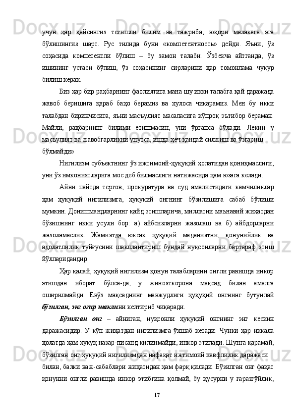 учун   ҳар   қайсингиз   тегишли   билим   ва   тажриба,   юқори   малакага   эга
бўлишингиз   шарт.   Рус   тилида   буни   «компетентность»   дейди.   Яъни,   ўз
соҳасида   компетентли   бўлиш   –   бу   замон   талаби.   Ўзбекча   айтганда,   ўз
ишининг   устаси   бўлиш,   ўз   соҳасининг   сирларини   ҳар   томонлама   чуқур
билиш керак. 
Биз ҳар бир раҳбарнинг фаолиятига мана шу икки талабга қай даражада
жавоб   беришига   қараб   баҳо   берамиз   ва   хулоса   чиқарамиз.   Мен   бу   икки
талабдан  биринчисига,  яъни масъулият  масаласига  кўпроқ эътибор  бераман.
Майли,   раҳбарнинг   билими   етишмасин,   уни   ўрганса   бўлади.   Лекин   у
масъулият ва жавобгарликни унутса, ишда ҳеч қандай силжиш ва ўзгариш 
бўлмайди»
Нигилизм субъектнинг ўз ижтимоий-ҳуқуқий ҳолатидан қониқмаслиги,
уни ўз имкониятларига мос деб билмаслиги натижасида ҳам юзага келади. 
Айни   пайтда   тергов,   прокуратура   ва   суд   амалиётидаги   камчиликлар
ҳам   ҳуқуқий   нигилизмга,   ҳуқуқий   онгнинг   бўзилишига   сабаб   бўлиши
мумкин. Донишмандларнинг қайд этишларича, миллатни маънавий жиҳатдан
бўзишнинг   икки   усули   бор:   а)   айбсизларни   жазолаш   ва   б)   айбдорларни
жазоламаслик.   Жамиятда   юксак   ҳуқуқий   маданиятни,   қонунийлик   ва
адолатлилик   туйғусини   шакллантириш   бундай   нуқсонларни   бартараф   этиш
йўлларидандир. 
Ҳар қалай, ҳуқуқий нигилизм қонун талабларини онгли равишда инкор
этишдан   иборат   бўлса-да,   у   жинояткорона   мақсад   билан   амалга
оширилмайди.   Ёвўз   мақсаднинг   мавжудлиги   ҳуқуқий   онгнинг   бутунлай
бўзилган, энг оғир шакли ни келтириб чиқаради. 
Бўзилган   онг   –   айниган,   нуқсонли   ҳуқуқий   онгнинг   энг   кескин
даражасидир.   У   кўп   жиҳатдан   нигилизмга   ўхшаб   кетади.   Чунки   ҳар   иккала
ҳолатда ҳам ҳуқуқ назар-писанд қилинмайди, инкор этилади. Шунга қарамай,
бўзилган онг ҳуқуқий нигилизмдан нафақат ижтимоий хавфлилик даражаси 
билан, балки важ-сабаблари жиҳатидан ҳам фарқ қилади. Бўзилган онг фақат
қонунни   онгли   равишда   инкор   этибгина   қолмай,   бу   қусурни   у   ғаразгўйлик,
  17   