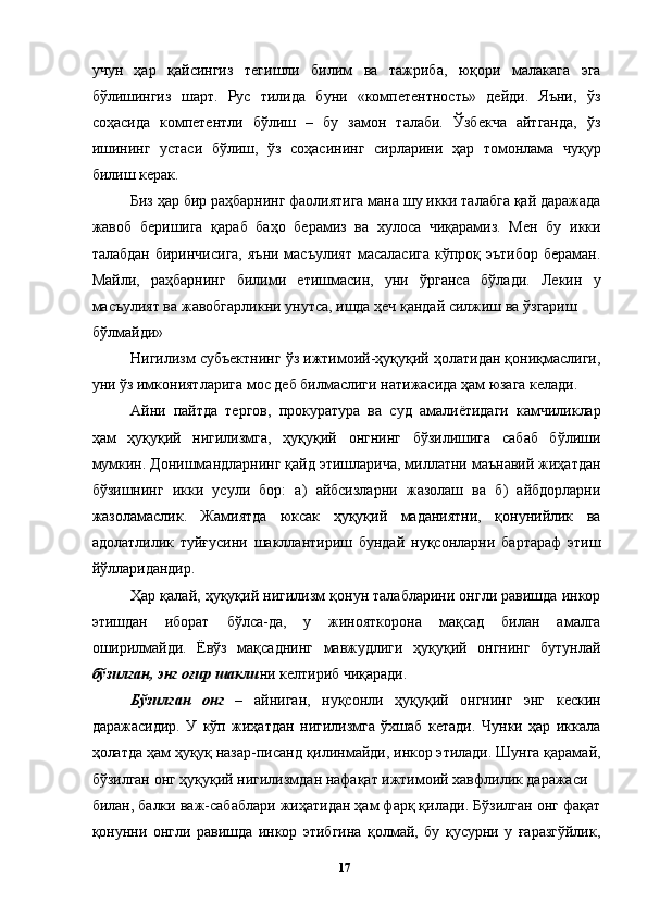 учун   ҳар   қайсингиз   тегишли   билим   ва   тажриба,   юқори   малакага   эга
бўлишингиз   шарт.   Рус   тилида   буни   «компетентность»   дейди.   Яъни,   ўз
соҳасида   компетентли   бўлиш   –   бу   замон   талаби.   Ўзбекча   айтганда,   ўз
ишининг   устаси   бўлиш,   ўз   соҳасининг   сирларини   ҳар   томонлама   чуқур
билиш керак. 
Биз ҳар бир раҳбарнинг фаолиятига мана шу икки талабга қай даражада
жавоб   беришига   қараб   баҳо   берамиз   ва   хулоса   чиқарамиз.   Мен   бу   икки
талабдан  биринчисига,  яъни масъулият  масаласига  кўпроқ эътибор  бераман.
Майли,   раҳбарнинг   билими   етишмасин,   уни   ўрганса   бўлади.   Лекин   у
масъулият ва жавобгарликни унутса, ишда ҳеч қандай силжиш ва ўзгариш 
бўлмайди»
Нигилизм субъектнинг ўз ижтимоий-ҳуқуқий ҳолатидан қониқмаслиги,
уни ўз имкониятларига мос деб билмаслиги натижасида ҳам юзага келади. 
Айни   пайтда   тергов,   прокуратура   ва   суд   амалиётидаги   камчиликлар
ҳам   ҳуқуқий   нигилизмга,   ҳуқуқий   онгнинг   бўзилишига   сабаб   бўлиши
мумкин. Донишмандларнинг қайд этишларича, миллатни маънавий жиҳатдан
бўзишнинг   икки   усули   бор:   а)   айбсизларни   жазолаш   ва   б)   айбдорларни
жазоламаслик.   Жамиятда   юксак   ҳуқуқий   маданиятни,   қонунийлик   ва
адолатлилик   туйғусини   шакллантириш   бундай   нуқсонларни   бартараф   этиш
йўлларидандир. 
Ҳар қалай, ҳуқуқий нигилизм қонун талабларини онгли равишда инкор
этишдан   иборат   бўлса-да,   у   жинояткорона   мақсад   билан   амалга
оширилмайди.   Ёвўз   мақсаднинг   мавжудлиги   ҳуқуқий   онгнинг   бутунлай
бўзилган, энг оғир шакли ни келтириб чиқаради. 
Бўзилган   онг   –   айниган,   нуқсонли   ҳуқуқий   онгнинг   энг   кескин
даражасидир.   У   кўп   жиҳатдан   нигилизмга   ўхшаб   кетади.   Чунки   ҳар   иккала
ҳолатда ҳам ҳуқуқ назар-писанд қилинмайди, инкор этилади. Шунга қарамай,
бўзилган онг ҳуқуқий нигилизмдан нафақат ижтимоий хавфлилик даражаси 
билан, балки важ-сабаблари жиҳатидан ҳам фарқ қилади. Бўзилган онг фақат
қонунни   онгли   равишда   инкор   этибгина   қолмай,   бу   қусурни   у   ғаразгўйлик,
  17