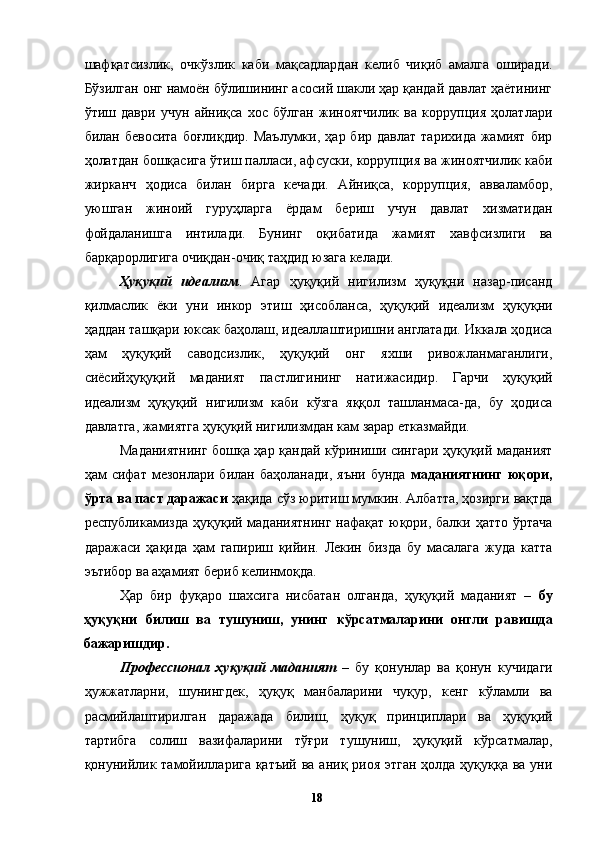 шафқатсизлик,   очкўзлик   каби   мақсадлардан   келиб   чиқиб   амалга   оширади.
Бўзилган онг намоён бўлишининг асосий шакли ҳар қандай давлат ҳаётининг
ўтиш   даври   учун   айниқса   хос   бўлган   жиноятчилик   ва   коррупция   ҳолатлари
билан  бевосита   боғлиқдир.  Маълумки,   ҳар  бир  давлат   тарихида  жамият  бир
ҳолатдан бошқасига ўтиш палласи, афсуски, коррупция ва жиноятчилик каби
жирканч   ҳодиса   билан   бирга   кечади.   Айниқса,   коррупция,   авваламбор,
уюшган   жиноий   гуруҳларга   ёрдам   бериш   учун   давлат   хизматидан
фойдаланишга   интилади.   Бунинг   оқибатида   жамият   хавфсизлиги   ва
барқарорлигига очиқдан-очиқ таҳдид юзага келади. 
Ҳуқуқий   идеализм .   Агар   ҳуқуқий   нигилизм   ҳуқуқни   назар-писанд
қилмаслик   ёки   уни   инкор   этиш   ҳисобланса,   ҳуқуқий   идеализм   ҳуқуқни
ҳаддан ташқари юксак баҳолаш, идеаллаштиришни англатади. Иккала ҳодиса
ҳам   ҳуқуқий   саводсизлик,   ҳуқуқий   онг   яхши   ривожланмаганлиги,
сиёсийҳуқуқий   маданият   пастлигининг   натижасидир.   Гарчи   ҳуқуқий
идеализм   ҳуқуқий   нигилизм   каби   кўзга   яққол   ташланмаса-да,   бу   ҳодиса
давлатга, жамиятга ҳуқуқий нигилизмдан кам зарар етказмайди. 
Маданиятнинг бошқа ҳар қандай кўриниши сингари ҳуқуқий маданият
ҳам   сифат   мезонлари   билан   баҳоланади,   яъни   бунда   маданиятнинг   юқори,
ўрта ва паст даражаси  ҳақида сўз юритиш мумкин. Албатта, ҳозирги вақтда
республикамизда ҳуқуқий маданиятнинг  нафақат юқори, балки ҳатто ўртача
даражаси   ҳақида   ҳам   гапириш   қийин.   Лекин   бизда   бу   масалага   жуда   катта
эътибор ва аҳамият бериб келинмоқда. 
Ҳар   бир   фуқаро   шахсига   нисбатан   олганда,   ҳуқуқий   маданият   –   бу
ҳуқуқни   билиш   ва   тушуниш,   унинг   кўрсатмаларини   онгли   равишда
бажаришдир. 
Профессионал   ҳуқуқий   маданият   –   бу   қонунлар   ва   қонун   кучидаги
ҳужжатларни,   шунингдек,   ҳуқуқ   манбаларини   чуқур,   кенг   кўламли   ва
расмийлаштирилган   даражада   билиш,   ҳуқуқ   принциплари   ва   ҳуқуқий
тартибга   солиш   вазифаларини   тўғри   тушуниш,   ҳуқуқий   кўрсатмалар,
қонунийлик тамойилларига қатъий ва аниқ риоя этган  ҳолда ҳуқуққа ва уни
  18   