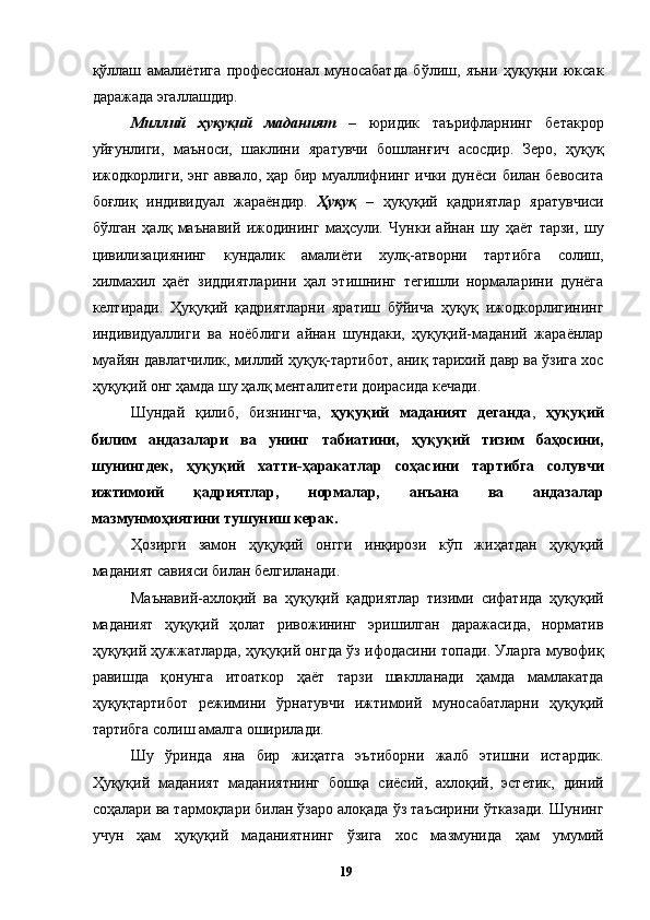 қўллаш   амалиётига   профессионал   муносабатда   бўлиш,   яъни   ҳуқуқни   юксак
даражада эгаллашдир. 
Миллий   ҳуқуқий   маданият   –   юридик   таърифларнинг   бетакрор
уйғунлиги,   маъноси,   шаклини   яратувчи   бошланғич   асосдир.   Зеро,   ҳуқуқ
ижодкорлиги, энг аввало, ҳар бир муаллифнинг ички дунёси билан бевосита
боғлиқ   индивидуал   жараёндир.   Ҳуқуқ   –   ҳуқуқий   қадриятлар   яратувчиси
бўлган   ҳалқ   маънавий   ижодининг   маҳсули.   Чунки   айнан   шу   ҳаёт   тарзи,   шу
цивилизациянинг   кундалик   амалиёти   хулқ-атворни   тартибга   солиш,
хилмахил   ҳаёт   зиддиятларини   ҳал   этишнинг   тегишли   нормаларини   дунёга
келтиради.   Ҳуқуқий   қадриятларни   яратиш   бўйича   ҳуқуқ   ижодкорлигининг
индивидуаллиги   ва   ноёблиги   айнан   шундаки,   ҳуқуқий-маданий   жараёнлар
муайян давлатчилик, миллий ҳуқуқ-тартибот, аниқ тарихий давр ва ўзига хос
ҳуқуқий онг ҳамда шу ҳалқ менталитети доирасида кечади. 
Шундай   қилиб,   бизнингча,   ҳуқуқий   маданият   деганда ,   ҳуқуқий
билим   андазалари   ва   унинг   табиатини,   ҳуқуқий   тизим   баҳосини,
шунингдек,   ҳуқуқий   хатти-ҳаракатлар   соҳасини   тартибга   солувчи
ижтимоий   қадриятлар,   нормалар,   анъана   ва   андазалар
мазмунмоҳиятини тушуниш керак.  
Ҳозирги   замон   ҳуқуқий   онгги   инқирози   кўп   жиҳатдан   ҳуқуқий
маданият савияси билан белгиланади. 
Маънавий-ахлоқий   ва   ҳуқуқий   қадриятлар   тизими   сифатида   ҳуқуқий
маданият   ҳуқуқий   ҳолат   ривожининг   эришилган   даражасида,   норматив
ҳуқуқий ҳужжатларда, ҳуқуқий онгда ўз ифодасини топади. Уларга мувофиқ
равишда   қонунга   итоаткор   ҳаёт   тарзи   шаклланади   ҳамда   мамлакатда
ҳуқуқтартибот   режимини   ўрнатувчи   ижтимоий   муносабатларни   ҳуқуқий
тартибга солиш амалга оширилади. 
Шу   ўринда   яна   бир   жиҳатга   эътиборни   жалб   этишни   истардик.
Ҳуқуқий   маданият   маданиятнинг   бошқа   сиёсий,   ахлоқий,   эстетик,   диний
соҳалари ва тармоқлари билан ўзаро алоқада ўз таъсирини ўтказади. Шунинг
учун   ҳам   ҳуқуқий   маданиятнинг   ўзига   хос   мазмунида   ҳам   умумий
  19