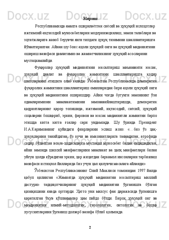 Кириш
 Республикамизда амалга оширилаётган сиёсий ва ҳуқуқий ислоҳотлар 
ижтимоий-иқтисодий муносабатларни модернизациялаш, замон талаблари ва 
эҳтиёжларига жавоб берувчи янги типдаги ҳуқуқ тизимини шакллантиришга 
йўналтирилган. Айнан шу боис аҳоли ҳуқуқий онги ва ҳуқуқий маданиятини 
ошириш вазифаси давлатимиз ва жамоатчиликнинг ҳуқуқий асосларини 
мустаҳкамлайди. 
Фуқаролар   ҳуқуқий   маданиятини   юксалтириш   маънавияти   юксак,
ҳуқуқий   давлат   ва   фуқаролик   жамиятини   шакллантиришга   қодир
шахсларнинг   етишига   олиб   келади.   Ўзбекистон   Республикасида   демократик
фуқаролик жамиятини шакллантириш омилларидан бири аҳоли ҳуқуқий онги
ва   ҳуқуқий   маданиятини   оширишдир.   Айни   чоғда   бугунги   замоннинг   ўзи
одамларимизни   мамлакатимизни   замонавийлаштиришда,   демократик
қадриятларнинг   қарор   топишида,   ижтимоий,   иқтисодий,   сиёсий,   ҳуқуқий
соҳаларни  бошқариб,   эркин,   фаровон  ва   юксак  маданиятли   жамиятни   барпо
этишда   катта   катта   ғоялар   сари   ундамоқда.   Шу   ўринда   Президент
И.А.Каримовнинг   қуйидаги   фикрларини   эслаш   жоиз:   «…биз   ўз   ҳақ-
ҳуқуқларини   танийдиган,   ўз   кучи   ва   имкониятларига   таянадиган,   атрофида
содир бўлаётган воқеа-ҳодисаларга мустақил муносабат билан ёндашадиган,
айни   замонда   шахсий   манфаатларини   мамлакат   ва   ҳалқ   манфаатлари   билан
уйғун ҳолда кўрадиган эркин, ҳар жиҳатдан баркамол инсонларни тарбиялаш
вазифаси истиқлол йилларида биз учун ҳал қилувчи масалага айланди»
Ўзбекистон   Республикасининг   Олий   Мажлиси   томонидан   1997   йилда
қабул   қилинган   «Жамиятда   ҳуқуқий   маданиятни   юксалтириш   миллий
дастури»   тадқиқотчиларнинг   ҳуқуқий   маданиятни   ўрганишга   бўлган
қизиқишини   янада   орттирди.   Ҳатто   уни   махсус   фан   даражасида   ўрганишга
қаратилган   ўқув   қўлланмалар   ҳам   пайдо   бўлди.   Бироқ   ҳуқуқий   онг   ва
маъданиятни   илмий-методологик,   гносеологик,   онтологик   ва   бошқа
хусусиятларини ўрганиш долзарб вазифа бўлиб қолмоқда. 
  2   