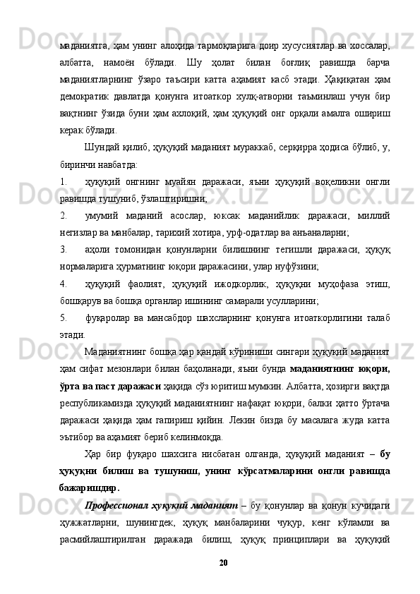 маданиятга, ҳам  унинг алоҳида тармоқларига доир хусусиятлар ва хоссалар,
албатта,   намоён   бўлади.   Шу   ҳолат   билан   боғлиқ   равишда   барча
маданиятларнинг   ўзаро   таъсири   катта   аҳамият   касб   этади.   Ҳақиқатан   ҳам
демократик   давлатда   қонунга   итоаткор   хулқ-атворни   таъминлаш   учун   бир
вақтнинг   ўзида   буни   ҳам   ахлоқий,   ҳам   ҳуқуқий   онг   орқали   амалга   ошириш
керак бўлади. 
Шундай қилиб, ҳуқуқий маданият мураккаб, серқирра ҳодиса бўлиб, у,
биринчи навбатда: 
1. ҳуқуқий   онгнинг   муайян   даражаси,   яъни   ҳуқуқий   воқеликни   онгли
равишда тушуниб, ўзлаштиришни; 
2. умумий   маданий   асослар,   юксак   маданийлик   даражаси,   миллий
негизлар ва манбалар, тарихий хотира, урф-одатлар ва анъаналарни; 
3. аҳоли   томонидан   қонунларни   билишнинг   тегишли   даражаси,   ҳуқуқ
нормаларига ҳурматнинг юқори даражасини, улар нуфўзини; 
4. ҳуқуқий   фаолият,   ҳуқуқий   ижодкорлик,   ҳуқуқни   муҳофаза   этиш,
бошқарув ва бошқа органлар ишининг самарали усулларини; 
5. фуқаролар   ва   мансабдор   шахсларнинг   қонунга   итоаткорлигини   талаб
этади. 
Маданиятнинг бошқа ҳар қандай кўриниши сингари ҳуқуқий маданият
ҳам   сифат   мезонлари   билан   баҳоланади,   яъни   бунда   маданиятнинг   юқори,
ўрта ва паст даражаси  ҳақида сўз юритиш мумкин. Албатта, ҳозирги вақтда
республикамизда ҳуқуқий маданиятнинг  нафақат юқори, балки ҳатто ўртача
даражаси   ҳақида   ҳам   гапириш   қийин.   Лекин   бизда   бу   масалага   жуда   катта
эътибор ва аҳамият бериб келинмоқда. 
Ҳар   бир   фуқаро   шахсига   нисбатан   олганда,   ҳуқуқий   маданият   –   бу
ҳуқуқни   билиш   ва   тушуниш,   унинг   кўрсатмаларини   онгли   равишда
бажаришдир. 
Профессионал   ҳуқуқий   маданият   –   бу   қонунлар   ва   қонун   кучидаги
ҳужжатларни,   шунингдек,   ҳуқуқ   манбаларини   чуқур,   кенг   кўламли   ва
расмийлаштирилган   даражада   билиш,   ҳуқуқ   принциплари   ва   ҳуқуқий
  20