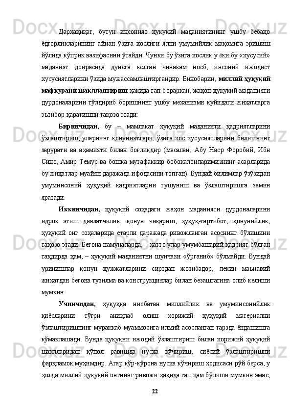 Дарҳақиқат,   бутун   инсоният   ҳуқуқий   маданиятининг   ушбу   бебаҳо
ёдгорликларининг   айнан   ўзига   хослиги   ялпи   умумийлик   мақомига   эришиш
йўлида кўприк вазифасини ўтайди. Чунки бу ўзига хослик у ёки бу «хусусий»
маданият   доирасида   дунёга   келган   чинакам   ноёб,   инсоний   ижодиёт
хусусиятларини ўзида мужассамлаштиргандир. Бинобарин,  миллий ҳуқуқий
мафкурани шакллантириш  ҳақида гап бораркан, жаҳон ҳуқуқий маданияти
дурдоналарини   тўлдириб   боришнинг   ушбу   механизми   қуйидаги   жиҳатларга
эътибор қаратишни тақозо этади: 
Биринчидан,   бу   –   мамлакат   ҳуқуқий   маданияти   қадриятларини
ўзлаштириш,   уларнинг   қонуниятлари,   ўзига   хос   хусусиятларини   билишнинг
зарурати   ва   аҳамияти   билан   боғлиқдир   (масалан,   Абу   Наср   Форобий,   Ибн
Сино, Амир Темур ва бошқа мутафаккир бобокалонларимизнинг асарларида
бу жиҳатлар муайян даражада ифодасини топган). Бундай билимлар ўзўзидан
умуминсоний   ҳуқуқий   қадриятларни   тушуниш   ва   ўзлаштиришга   замин
яратади. 
Иккинчидан,   ҳуқуқий   соҳадаги   жаҳон   маданияти   дурдоналарини
идрок   этиш   давлатчилик,   қонун   чиқариш,   ҳуқуқ-тартибот,   қонунийлик,
ҳуқуқий   онг   соҳаларида   етарли   даражада   ривожланган   асоснинг   бўлишини
тақозо этади. Бегона намуналарда, – ҳатто улар умумбашарий қадрият бўлган
тақдирда   ҳам,   –   ҳуқуқий   маданиятни   шунчаки   «ўрганиб»   бўлмайди.   Бундай
уринишлар   қонун   ҳужжатларини   сиртдан   жозибадор,   лекин   маънавий
жиҳатдан бегона тузилма ва конструкциялар билан безашгагина олиб келиши
мумкин. 
Учинчидан,   ҳуқуққа   нисбатан   миллийлик   ва   умуминсонийлик
қиёсларини   тўғри   аниқлаб   олиш   хорижий   ҳуқуқий   материални
ўзлаштиришнинг мураккаб муаммосига илмий асосланган тарзда ёндашишга
кўмаклашади.   Бунда   ҳуқуқни   ижодий   ўзлаштириш   билан   хорижий   ҳуқуқий
шаклларидан   қўпол   равишда   нусха   кўчириш,   сиёсий   ўзлаштиришни
фарқламоқ муҳимдир. Агар кўр-кўрона нусха кўчириш ҳодисаси рўй берса, у
ҳолда миллий ҳуқуқий онгнинг ривожи ҳақида гап ҳам бўлиши мумкин эмас,
  22