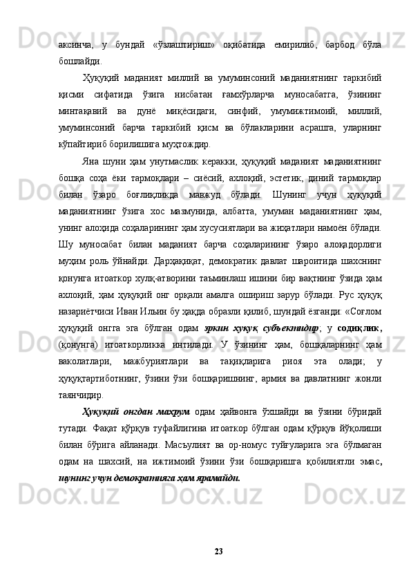 аксинча,   у   бундай   «ўзлаштириш»   оқибатида   емирилиб,   барбод   бўла
бошлайди. 
Ҳуқуқий   маданият   миллий   ва   умуминсоний   маданиятнинг   таркибий
қисми   сифатида   ўзига   нисбатан   ғамхўрларча   муносабатга,   ўзининг
минтақавий   ва   дунё   миқёсидаги,   синфий,   умумижтимоий,   миллий,
умуминсоний   барча   таркибий   қисм   ва   бўлакларини   асрашга,   уларнинг
кўпайтириб борилишига муҳтождир. 
Яна   шуни   ҳам   унутмаслик   керакки,   ҳуқуқий   маданият   маданиятнинг
бошқа   соҳа   ёки   тармоқлари   –   сиёсий,   ахлоқий,   эстетик,   диний   тармоқлар
билан   ўзаро   боғлиқликда   мавжуд   бўлади.   Шунинг   учун   ҳуқуқий
маданиятнинг   ўзига   хос   мазмунида,   албатта,   умуман   маданиятнинг   ҳам,
унинг алоҳида соҳаларининг ҳам хусусиятлари ва жиҳатлари намоён бўлади.
Шу   муносабат   билан   маданият   барча   соҳаларининг   ўзаро   алоқадорлиги
муҳим   роль   ўйнайди.   Дарҳақиқат,   демократик   давлат   шароитида   шахснинг
қонунга  итоаткор   хулқ-атворини  таъминлаш  ишини  бир  вақтнинг  ўзида  ҳам
ахлоқий,   ҳам   ҳуқуқий   онг   орқали   амалга   ошириш   зарур   бўлади.   Рус   ҳуқуқ
назариётчиси Иван Ильин бу ҳақда образли қилиб, шундай ёзганди: «Соғлом
ҳуқуқий   онгга   эга   бўлган   одам   эркин   ҳуқуқ   субъектидир ;   у   содиқлик,
(қонунга)   итоаткорликка   интилади.   У   ўзининг   ҳам,   бошқаларнинг   ҳам
ваколатлари,   мажбуриятлари   ва   тақиқларига   риоя   эта   олади;   у
ҳуқуқтартиботнинг,   ўзини   ўзи   бошқаришнинг,   армия   ва   давлатнинг   жонли
таянчидир. 
Ҳуқуқий   онгдан   маҳрум   одам   ҳайвонга   ўхшайди   ва   ўзини   бўридай
тутади.   Фақат   қўрқув   туфайлигина   итоаткор   бўлган   одам   қўрқув   йўқолиши
билан   бўрига   айланади.   Масъулият   ва   ор-номус   туйғуларига   эга   бўлмаган
одам   на   шахсий,   на   ижтимоий   ўзини   ўзи   бошқаришга   қобилиятли   эмас ,
шунинг учун демократияга ҳам ярамайди. 
  23   