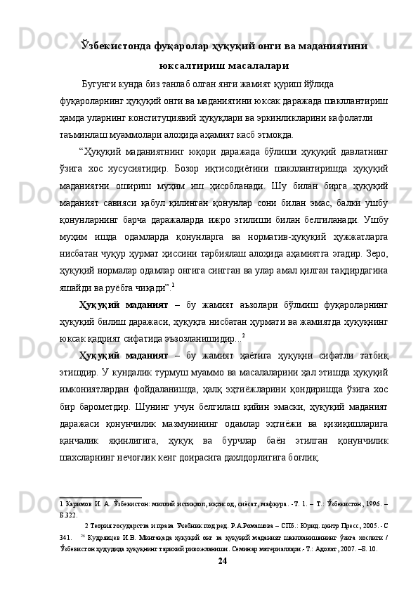 Ўзбекистонда фуқаролар ҳуқуқий онги ва маданиятини
юксалтириш масалалари
 Бугунги кунда биз танлаб олган янги жамият қуриш йўлида 
фуқароларнинг ҳуқуқий онги ва маданиятини юксак даражада шакллантириш
ҳамда уларнинг конституциявий ҳуқуқлари ва эркинликларини кафолатли 
таъминлаш муаммолари алоҳида аҳамият касб этмоқда. 
“Ҳуқуқий   маданиятнинг   юқори   даражада   бўлиши   ҳуқуқий   давлатнинг
ўзига   хос   хусусиятидир.   Бозор   иқтисодиётини   шакллантиришда   ҳуқуқий
маданиятни   ошириш   муҳим   иш   ҳисобланади.   Шу   билан   бирга   ҳуқуқий
маданият   савияси   қабул   қилинган   қонунлар   сони   билан   эмас,   балки   ушбу
қонунларнинг   барча   даражаларда   ижро   этилиши   билан   белгиланади.   Ушбу
муҳим   ишда   одамларда   қонунларга   ва   норматив-ҳуқуқий   ҳужжатларга
нисбатан   чуқур   ҳурмат   ҳиссини   тарбиялаш   алоҳида   аҳамиятга   эгадир.   Зеро,
ҳуқуқий нормалар одамлар онгига сингган ва улар амал қилган тақдирдагина
яшайди ва руёбга чиқади”. 1
 
Ҳуқуқий   маданият   –   бу   жамият   аъзолари   бўлмиш   фуқароларнинг
ҳуқуқий билиш даражаси, ҳуқуқга нисбатан ҳурмати ва жамиятда ҳуқуқнинг
юксак қадрият сифатида эъзозланишидир... 2
 
Ҳуқуқий   маданият   –   бу   жамият   ҳаётига   ҳуқуқни   сифатли   татбиқ
этишдир. У кундалик турмуш муаммо ва масалаларини ҳал этишда ҳуқуқий
имкониятлардан   фойдаланишда,   ҳалқ   эҳтиёжларини   қондиришда   ўзига   хос
бир   барометдир.   Шунинг   учун   белгилаш   қийин   эмаски,   ҳуқуқий   маданият
даражаси   қонунчилик   мазмунининг   одамлар   эҳтиёжи   ва   қизиқишларига
қанчалик   яқинлигига,   ҳуқуқ   ва   бурчлар   баён   этилган   қонунчилик
шахсларнинг нечоғлик кенг доирасига дахлдорлигига боғлиқ.
1   Каримов  И.  А. Ўзбекистон:   миллий  истиқлол, иқтисод, сиёсат,  мафкура.  -Т. 1.  – Т.:   Ўзбекистон,  1996. –
Б.322. 
2  Теория государства и права Учебник под.ред. Р.А.Ромашова – СПб.: Юрид. центр Пресс, 2005. -С
341.       26
  Кудрявцев   И.В.   Минтақада   ҳуқуқий   онг   ва   ҳуқуқий   маданият   шаклланишининг   ўзига   хослиги   /
Ўзбекистон ҳудудида ҳуқуқнинг тарихий ривожланиши. Семинар материаллари.-Т.: Адолат, 2007. –Б. 10.  
  24   