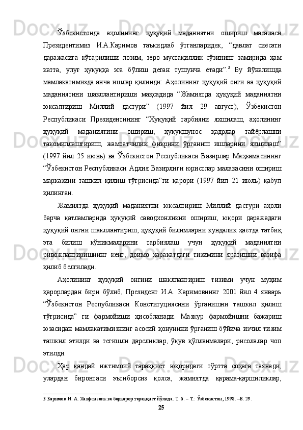 Ўзбекистонда   аҳолининг   ҳуқуқий   маданиятни   ошириш   масаласи
Президентимиз   И.А.Каримов   таъкидлаб   ўтганларидек,   “давлат   сиёсати
даражасига   кўтарилиши   лозим,   зеро   мустақиллик   сўзининг   замирида   ҳам
катта,   улуғ   ҳуқуққа   эга   бўлиш   деган   тушунча   ётади”. 3
  Бу   йўналишда
мамлакатимизда   анча   ишлар   қилинди:   Аҳолининг   ҳуқуқий   онги   ва   ҳуқуқий
маданиятини   шакллантириши   мақсадида   “Жамиятда   ҳуқуқий   маданиятни
юксалтириш   Миллий   дастури”   (1997   йил   29   август),   Ўзбекистон
Республикаси   Президентининг   “Ҳуқуқий   тарбияни   яхшилаш,   аҳолининг
ҳуқуқий   маданиятини   ошириш,   ҳуқуқшунос   қадрлар   тайёрлашни
такомиллаштириш,   жамоатчилик   фикрини   ўрганиш   ишларини   яхшилаш”
(1997   йил   25   июнь)   ва   Ўзбекистон   Республикаси   Вазирлар   Маҳкамасининг
“Ўзбекистон  Республикаси Адлия  Вазирлиги  юристлар  малакасини ошириш
марказини   ташкил   қилиш   тўғрисида”ги   қарори   (1997   йил   21   июль)   қабул
қилинган. 
Жамиятда   ҳуқуқий   маданиятни   юксалтириш   Миллий   дастури   аҳоли
барча   қатламларида   ҳуқуқий   саводхонликни   ошириш,   юқори   даражадаги
ҳуқуқий онгни шакллантириш, ҳуқуқий билимларни кундалик ҳаётда татбиқ
эта   билиш   кўникмаларини   тарбиялаш   учун   ҳуқуқий   маданиятни
ривожлантиришнинг   кенг,   доимо   ҳаракатдаги   тизимини   яратишни   вазифа
қилиб белгилади. 
Аҳолининг   ҳуқуқий   онгини   шакллантириш   тизими   учун   муҳим
қарорлардан   бири   бўлиб,   Президент   И.А.   Каримовнинг   2001   йил   4   январь
“Ўзбекистон   Республикаси   Конституциясини   ўрганишни   ташкил   қилиш
тўғрисида”   ги   фармойиши   ҳисобланади.   Мазкур   фармойишни   бажариш
юзасидан мамлакатимизнинг  асосий қонунини ўрганиш бўйича  изчил тизим
ташкил   этилди   ва   тегишли   дарсликлар,   ўқув   қўлланмалари,   рисолалар   чоп
этилди. 
Ҳар   қандай   ижтимоий   тараққиёт   юқоридаги   тўртта   соҳага   таянади,
улардан   биронтаси   эътиборсиз   қолса,   жамиятда   қарама-қаршиликлар,
3  Каримов И. А. Хавфсизлик ва барқарор тараққиёт йўлида. Т. 6. – Т.: Ўзбекистон, 1998. –Б. 29. 
  25   