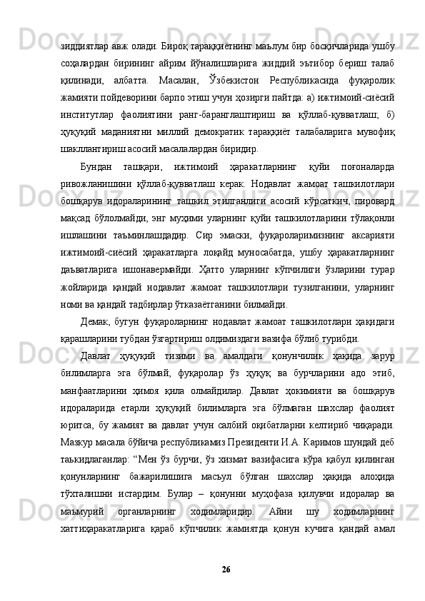 зиддиятлар авж олади. Бироқ тараққиётнинг маълум бир босқичларида ушбу
соҳалардан   бирининг   айрим   йўналишларига   жиддий   эътибор   бериш   талаб
қилинади,   албатта.   Масалан,   Ўзбекистон   Республикасида   фуқаролик
жамияти пойдеворини барпо этиш учун ҳозирги пайтда: а) ижтимоий-сиёсий
институтлар   фаолиятини   ранг-баранглаштириш   ва   қўллаб-қувватлаш;   б)
ҳуқуқий   маданиятни   миллий   демократик   тараққиёт   талабаларига   мувофиқ
шакллантириш асосий масалалардан биридир. 
Бундан   ташқари,   ижтимоий   ҳаракатларнинг   қуйи   поғоналарда
ривожланишини   қўллаб-қувватлаш   керак.   Нодавлат   жамоат   ташкилотлари
бошқарув   идораларининг   ташкил   этилганлиги   асосий   кўрсаткич,   пировард
мақсад   бўлолмайди,   энг   муҳими   уларнинг   қуйи   ташкилотларини   тўлақонли
ишлашини   таъминлашдадир.   Сир   эмаски,   фуқароларимизнинг   аксарияти
ижтимоий-сиёсий   ҳаракатларга   лоқайд   муносабатда,   ушбу   ҳаракатларнинг
даъватларига   ишонавермайди.   Ҳатто   уларнинг   кўпчилиги   ўзларини   турар
жойларида   қандай   нодавлат   жамоат   ташкилотлари   тузилганини,   уларнинг
номи ва қандай тадбирлар ўтказаётганини билмайди. 
Демак,   бугун   фуқароларнинг   нодавлат   жамоат   ташкилотлари   ҳақидаги
қарашларини тубдан ўзгартириш олдимиздаги вазифа бўлиб турибди. 
Давлат   ҳуқуқий   тизими   ва   амалдаги   қонунчилик   ҳақида   зарур
билимларга   эга   бўлмай,   фуқаролар   ўз   ҳуқуқ   ва   бурчларини   адо   этиб,
манфаатларини   ҳимоя   қила   олмайдилар.   Давлат   ҳокимияти   ва   бошқарув
идораларида   етарли   ҳуқуқий   билимларга   эга   бўлмаган   шахслар   фаолият
юритса,   бу   жамият   ва   давлат   учун   салбий   оқибатларни   келтириб   чиқаради.
Мазкур масала бўйича республикамиз Президенти И.А. Каримов шундай деб
таькидлаганлар:   “Мен   ўз   бурчи,   ўз   хизмат   вазифасига   кўра   қабул   қилинган
қонунларнинг   бажарилишига   масъул   бўлган   шахслар   ҳақида   алоҳида
тўхталишни   истардим.   Булар   –   қонунни   муҳофаза   қилувчи   идоралар   ва
маъмурий   органларнинг   ходимларидир.   Айни   шу   ходимларнинг
хаттиҳаракатларига   қараб   кўпчилик   жамиятда   қонун   кучига   қандай   амал
  26   