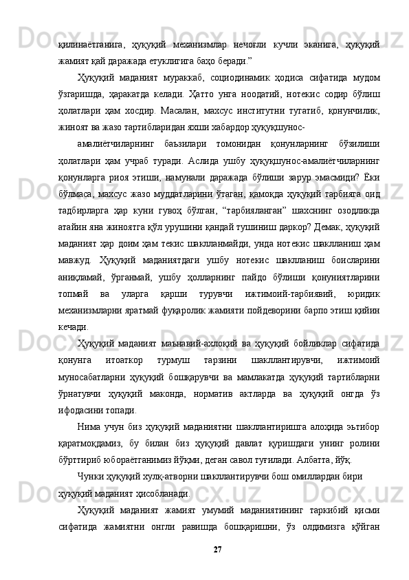қилинаётганига,   ҳуқуқий   механизмлар   нечоғли   кучли   эканига,   ҳуқуқий
жамият қай даражада етуклигига баҳо беради.”
Ҳуқуқий   маданият   мураккаб,   социодинамик   ҳодиса   сифатида   мудом
ўзгаришда,   ҳаракатда   келади.   Ҳатто   унга   ноодатий,   нотекис   содир   бўлиш
ҳолатлари   ҳам   хосдир.   Масалан,   махсус   институтни   тугатиб,   қонунчилик,
жиноят ва жазо тартибларидан яхши хабардор ҳуқуқшунос-
амалиётчиларнинг   баъзилари   томонидан   қонунларнинг   бўзилиши
ҳолатлари   ҳам   учраб   туради.   Аслида   ушбу   ҳуқуқшунос-амалиётчиларнинг
қонунларга   риоя   этиши,   намунали   даражада   бўлиши   зарур   эмасмиди?   Ёки
бўлмаса,   махсус   жазо   муддатларини   ўтаган,   қамоқда   ҳуқуқий   тарбияга   оид
тадбирларга   ҳар   куни   гувоҳ   бўлган,   “тарбияланган”   шахснинг   озодликда
атайин яна жиноятга қўл урушини қандай тушиниш даркор? Демак, ҳуқуқий
маданият   ҳар   доим   ҳам   текис   шаклланмайди,   унда   нотекис   шаклланиш   ҳам
мавжуд.   Ҳуқуқий   маданиятдаги   ушбу   нотекис   шаклланиш   боисларини
аниқламай,   ўрганмай,   ушбу   ҳолларнинг   пайдо   бўлиши   қонуниятларини
топмай   ва   уларга   қарши   турувчи   ижтимоий-тарбиявий,   юридик
механизмларни яратмай фуқаролик жамияти пойдеворини барпо этиш қийин
кечади. 
Ҳуқуқий   маданият   маънавий-ахлоқий   ва   ҳуқуқий   бойликлар   сифатида
қонунга   итоаткор   турмуш   тарзини   шакллантирувчи,   ижтимоий
муносабатларни   ҳуқуқий   бошқарувчи   ва   мамлакатда   ҳуқуқий   тартибларни
ўрнатувчи   ҳуқуқий   маконда,   норматив   актларда   ва   ҳуқуқий   онгда   ўз
ифодасини топади.
Нима   учун   биз   ҳуқуқий   маданиятни   шакллантиришга   алоҳида   эьтибор
қаратмоқдамиз,   бу   билан   биз   ҳуқуқий   давлат   қуришдаги   унинг   ролини
бўрттириб юбораётганимиз йўқми, деган савол туғилади. Албатта, йўқ. 
Чунки ҳуқуқий хулқ-атворни шакллантирувчи бош омиллардан бири 
ҳуқуқий маданият ҳисобланади. 
Ҳуқуқий   маданият   жамият   умумий   маданиятининг   таркибий   қисми
сифатида   жамиятни   онгли   равишда   бошқаришни,   ўз   олдимизга   қўйган
  27