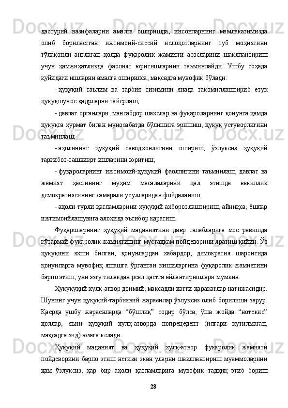 дастурий   вазифаларни   амалга   оширишда,   инсонларнинг   мамлакатимизда
олиб   борилаётган   ижтимоий-сиёсий   ислоҳотларнинг   туб   моҳиятини
тўлақонли   англаган   ҳолда   фуқаролик   жамияти   асосларини   шакллантириш
учун   ҳамжиҳатликда   фаолият   юритишларини   таъминлайди.   Ушбу   соҳада
қуйидаги ишларни амалга оширилса, мақсадга мувофиқ бўлади: 
- ҳуқуқий   таълим   ва   тарбия   тизимини   янада   такомиллаштириб   етук
ҳуқуқшунос қадрларни тайёрлаш; 
- давлат органлари, мансабдор шахслар ва фуқароларнинг қонунга ҳамда
ҳуқуқга ҳурмат билан муносабатда бўлишига эришиш, ҳуқуқ устуворлигини
таъминлаш; 
- аҳолининг   ҳуқуқий   саводхонлигини   ошириш,   ўзлуксиз   ҳуқуқий
тарғибот-ташвиқот ишларини юритиш; 
- фуқароларнинг   ижтимоий-ҳуқуқий   фаоллигини   таъминлаш,   давлат   ва
жамият   ҳаётининг   муҳим   масалаларини   ҳал   этишда   вакиллик
демократиясининг самарали усулларидан фойдаланиш; 
- аҳоли турли қатламларини ҳуқуқий ахборотлаштириш, айниқса, ёшлар
ижтимоийлашувига алоҳида эътибор қаратиш. 
Фуқароларнинг   ҳуқуқий   маданиятини   давр   талабларига   мос   равишда
кўтармай фуқаролик жамиятининг мустаҳкам пойдеворини яратиш қийин. Ўз
ҳуқуқини   яхши   билган,   қонунлардан   хабардор,   демократия   шароитида
қонунларга   мувофиқ   яшашга   ўрганган   кишиларгина   фуқаролик   жамиятини
барпо этиш, уни эзгу тилакдан реал ҳаётга айлантиришлари мумкин. 
Ҳуқуқуқий хулқ-атвор доимий, мақсадли хатти-ҳаракатлар натижасидир.
Шунинг учун ҳуқуқий-тарбиявий жараёнлар ўзлуксиз олиб борилиши зарур.
Қаерда   ушбу   жараёнларда   “бўшлиқ”   содир   бўлса,   ўша   жойда   “нотекис”
ҳоллар,   яъни   ҳуқуқий   хулқ-атворда   нопрецедент   (илгари   кутилмаган,
мақсадга зид) юзага келади. 
Ҳуқуқий   маданият   ва   ҳуқуқий   хулқ-атвор   фуқаролик   жамияти
пойдеворини   барпо   этиш   негизи   экан   уларни   шакллантириш   муаммоларини
ҳам   ўзлуксиз,   ҳар   бир   аҳоли   қатламларига   мувофиқ   тадқиқ   этиб   бориш
  28   