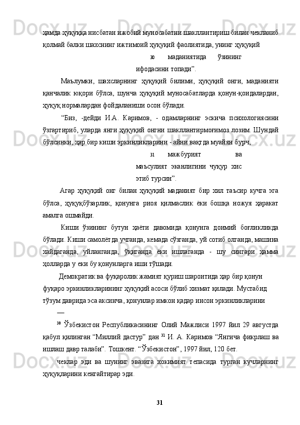 ҳамда ҳуқуққа нисбатан ижобий муносабатни шакллантириш билан чекланиб
қолмай балки шахснинг ижтимоий ҳуқуқий фаолиятида, унинг ҳуқуқий 
30 маданиятида   ўзининг
ифодасини топади”.
  Маълумки,   шахсларнинг   ҳуқуқий   билими,   ҳуқуқий   онги,   маданияти
қанчалик   юқори   бўлса,   шунча   ҳуқуқий   муносабатларда   қонун-қоидалардан,
ҳуқуқ нормалардан фойдаланиши осон бўлади. 
  “Биз,   -дейди   И.А.   Каримов,   -   одамларнинг   эскича   психологиясини
ўзгартириб, уларда янги  ҳуқуқий онгни шакллантирмоғимоз лозим. Шундай
бўлсинки, ҳар бир киши эркинликларини - айни вақтда муайян бурч, 
31 мажбурият   ва
маъсулият   эканлигини   чуқур   хис
этиб турсин”.
  Агар   ҳуқуқий   онг   билан   ҳуқуқий   маданият   бир   хил   таъсир   кучга   эга
бўлса,   ҳуқуқбўзарлик,   қонунга   риоя   қилмаслик   ёки   бошқа   ножуя   ҳаракат
амалга ошмайди. 
  Киши   ўзининг   бутун   ҳаёти   давомида   қонунга   доимий   боғликликда
бўлади. Киши самолётда учганда, кемада сўзганда, уй сотиб олганда, машина
хайдаганда,   уйланганда,   ўқиганда   ёки   ишлаганда   -   шу   сингари   ҳамма
ҳолларда у еки бу қонунларга иши тўшади. 
 Демократик ва фуқаролик жамият қуриш шароитида ҳар бир қонун 
фуқаро эркинликларининг ҳуқуқий асоси бўлиб хизмат қилади. Мустабид 
тўзум даврида эса аксинча, қонунлар имкон қадар инсон эркинликларини 
      
30
  Ўзбекистон   Республикасининг   Олий   Мажлиси   1997   йил   29   августда
қабул қилинган “Миллий дастур” дан   31
  И. А. Каримов “Янгича  фикрлаш ва
ишлаш давр талаби”. Тошкент. “Ўзбекистон”, 1997 йил, 120 бет. 
чеклар   эди   ва   шунинг   эвазига   хокимият   тепасида   турган   кучларнинг
ҳуқуқларини кенгайтирар эди. 
  31