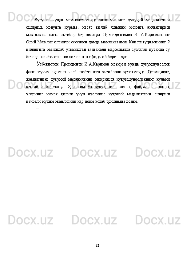 Бугунги   кунда   мамлакатимизда   ҳалқимизнинг   ҳуқуқий   маданиятини
ошириш,   қонунга   хурмат,   итоат   қилиб   яшашни   мезонга   айлантириш
масаласига   катта   эътибор   берилмоқда.   Президентимиз   И.   А.Каримовнинг
Олий   Мажлис   олтинчи   сессияси   ҳамда   мамлакатимиз   Конституциясининг   9
йиллигига   бағишлаб   ўтказилган   тантанали   маросимида   сўзлаган   нутқида   бу
борада вазифалар аниқ ва равшан ифодалаб берган эди.
  Ўзбекистон   Президенти   И.А.Каримов   ҳозирги   кунда   ҳуқуқшунослик
фани   мухим   аҳамият   касб   этаётганига   эътиборни   қаратмоқда.   Дархақиқат,
жамиятнинг   ҳуқуқий   маданиятини   оширишда   ҳуқуқшуносликнинг   кулами
кенгайиб   бормоқда.   Ҳар   ким   ўз   ҳуқуқини   билиши,   фойдалана   олиши,
уларнинг   химоя   қилиш   учун   аҳолиниг   хуқуқий   маданиятини   ошириш
нечоғли мухим эканлигини ҳар доим эслаб тришимиз лозим. 
       
  32   