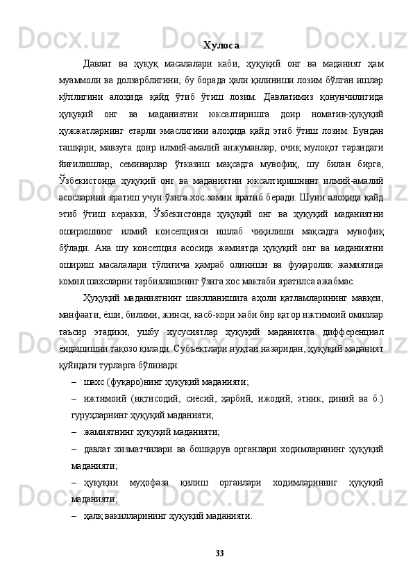 Хулоса 
Давлат   ва   ҳуқуқ   масалалари   каби,   ҳуқуқий   онг   ва   маданият   ҳам
муаммоли ва долзарблигини, бу борада ҳали қилиниши лозим бўлган ишлар
кўплигини   алоҳида   қайд   ўтиб   ўтиш   лозим.   Давлатимиз   қонунчилигида
ҳуқуқий   онг   ва   маданиятни   юксалтиришга   доир   номатив-ҳуқуқий
ҳужжатларнинг   етарли   эмаслигини   алоҳида   қайд   этиб   ўтиш   лозим.   Бундан
ташқари,   мавзуга   доир   илмий-амалий   анжуманлар,   очиқ   мулоқот   тарзидаги
йиғилишлар,   семинарлар   ўтказиш   мақсадга   мувофиқ,   шу   билан   бирга,
Ўзбекистонда   ҳуқуқий   онг   ва   маданиятни   юксалтиришнинг   илмий-амалий
асосларини яратиш учун ўзига хос замин яратиб беради. Шуни алоҳида қайд
этиб   ўтиш   керакки,   Ўзбекистонда   ҳуқуқий   онг   ва   ҳуқуқий   маданиятни
оширишнинг   илмий   консепцияси   ишлаб   чиқилиши   мақсадга   мувофиқ
бўлади.   Ана   шу   консепция   асосида   жамиятда   ҳуқуқий   онг   ва   маданиятни
ошириш   масалалари   тўлиғича   қамраб   олиниши   ва   фуқаролик   жамиятида
комил шахсларни тарбиялашнинг ўзига хос мактаби яратилса ажабмас. 
Ҳуқуқий   маданиятнинг   шаклланишига   аҳоли   қатламларининг   мавқеи,
манфаати, ёши, билими, жинси, касб-кори каби бир қатор ижтимоий омиллар
таъсир   этадики,   ушбу   хусусиятлар   ҳуқуқий   маданиятга   дифференциал
ёндашишни тақозо қилади. Субъектлари нуқтаи назаридан, ҳуқуқий маданият
қуйидаги турларга бўлинади: 
– шахс (фуқаро)нинг ҳуқуқий маданияти; 
– ижтимоий   (иқтисодий,   сиёсий,   ҳарбий,   ижодий,   этник,   диний   ва   б.)
гуруҳларнинг ҳуқуқий маданияти; 
– жамиятнинг ҳуқуқий маданияти; 
– давлат   хизматчилари   ва   бошқарув   органлари   ходимларининг   ҳуқуқий
маданияти; 
– ҳуқуқни   муҳофаза   қилиш   органлари   ходимларининг   ҳуқуқий
маданияти; 
– ҳалқ вакилларининг ҳуқуқий маданияти. 
  33   