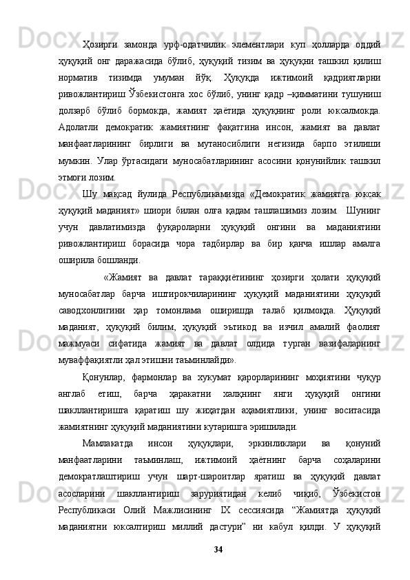 Ҳозирги   замонда   урф-одатчилик   элементлари   куп   ҳолларда   оддий
ҳуқуқий   онг   даражасида   бўлиб,   ҳуқуқий   тизим   ва   ҳуқуқни   ташкил   қилиш
норматив   тизимда   умуман   йўқ.   Ҳуқуқда   ижтимоий   қадриятларни
ривожлантириш   Ўзбекистонга   хос   бўлиб,   унинг   қадр   –қимматини   тушуниш
долзарб   бўлиб   бормокда,   жамият   ҳаётида   ҳуқуқнинг   роли   юксалмокда.
Адолатли   демократик   жамиятнинг   фақатгина   инсон,   жамият   ва   давлат
манфаатларининг   бирлиги   ва   мутаносиблиги   негизида   барпо   этилиши
мумкин.   Улар   ўртасидаги   муносабатларининг   асосини   қонунийлик   ташкил
этмоғи лозим. 
Шу   мақсад   йулида   Республикамизда   «Демократик   жамиятга   юксак
ҳуқуқий   маданият»   шиори   билан   олға   қадам   ташлашимиз   лозим.     Шунинг
учун   давлатимизда   фуқароларни   ҳуқуқий   онгини   ва   маданиятини
ривожлантириш   борасида   чора   тадбирлар   ва   бир   қанча   ишлар   амалга
оширила бошланди. 
      «Жамият   ва   давлат   тараққиётининг   ҳозирги   ҳолати   ҳуқуқий
муносабатлар   барча   иштирокчиларининг   ҳуқуқий   маданиятини   ҳуқуқий
саводхонлигини   ҳар   томонлама   оширишда   талаб   қилмоқда.   Ҳуқуқий
маданият,   ҳуқуқий   билим,   ҳуқуқий   эътикод   ва   изчил   амалий   фаолият
мажмуаси   сифатида   жамият   ва   давлат   олдида   турган   вазифаларнинг
муваффақиятли ҳал этишни таъминлайди». 
Қонунлар,   фармонлар   ва   хукумат   қарорларининг   моҳиятини   чуқур
англаб   етиш,   барча   ҳаракатни   халқнинг   янги   ҳуқуқий   онгини
шакллантиришга   қаратиш   шу   жиҳатдан   аҳамиятлики,   унинг   воситасида
жамиятнинг ҳуқуқий маданиятини кутаришга эришилади. 
Мамлакатда   инсон   ҳуқуқлари,   эркинликлари   ва   қонуний
манфаатларини   таъминлаш,   ижтимоий   ҳаётнинг   барча   соҳаларини
демократлаштириш   учун   шарт-шароитлар   яратиш   ва   ҳуқуқий   давлат
асосларини   шакллантириш   заруриятидан   келиб   чиқиб,   Ўзбекистон
Республикаси   Олий   Мажлисининг   IX   сессиясида   “Жамиятда   ҳуқуқий
маданиятни   юксалтириш   миллий   дастури”   ни   кабул   қилди.   У   ҳуқуқий
  34   