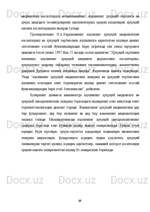 маданиятни   юксалтириш   механизмининг,   аҳолининг   ҳуқуқий   тарбияси   ва
ҳуқуқ   ҳақидаги   тасаввурларини   шакллантириш   орқали   кишиларни   ҳуқуқий
онгини юксалтиришни назарда тутади. 
Президентимиз   И.А.Каримовнинг   аҳолиниг   ҳуқуқий   маданиятини
юксалтириш   ва   ҳуқуқий   тарбиясини   яхшилашга   қаратилган   ишлари   давлат
сиёсатининг   асосий   йуналишларидан   бири   сифатида   тан   олиш   зарурлиги
ҳақидаги ғояси унинг 1997 йил 25 июнда эълон қилинган “Ҳуқуқий тарбияни
яхшилаш,   аҳолининг   ҳуқуқий   маданият   даражасини   юксалтириш,
ҳуқуқшунос   қадрлар   тайёрлаш   тизимини   такомиллаштириш,   жамоатчилик
фикрини   ўрганиш   ишини   яхшилаш   ҳақида”   Фармонида   амалга   оширилди.
Унда   “аҳолининг   ҳуқуқий   маданиятини   ошириш   ва   ҳуқуқий   тарбиясини
яхшилаш   юзасидан   олиб   бориладиган   ишлар   давлат   сиёсатининг   асосий
йуналишларидан бири этиб белгилансин”, дейилган. 
Буларнинг   ҳаммаси   мамлакатда   аҳолининг   ҳуқуқий   маданияти   ва
ҳуқуқий саводхонлигини ошириш борасидаги ишларнинг кенг миқёсида олиб
борилаётганлигидан   далолат   беради.   Жамиятнинг   ҳуқуқий   маданиятини   ҳар
бир   фуқаронинг,   ҳар   бир   оиланинг   ва   ҳар   бир   жамоанинг   маданиятидан
ташкил   топади.   Мамлакатимизда   аҳолининг   ҳуқуқий   саводхонлигининг
ошириш   борасида   кенг   кўламли   ишлар   амалга   оширилмоқда.   Бунинг   учун
юридик   ўқув   юртлари,   ҳуқуқ-тартибот   идоралари   ходимлари   малакасини
ошириш   марказлари,   фуқароларга   юридик   ёрдам   курсатиш,   ҳуқуқий
билимларни тарғиб қилиш, юридик адабиётлар, оммавий ахборот воситалари
орқали амалга оширилаётган ишлар ўз самарасини бермоқда. 
  35   