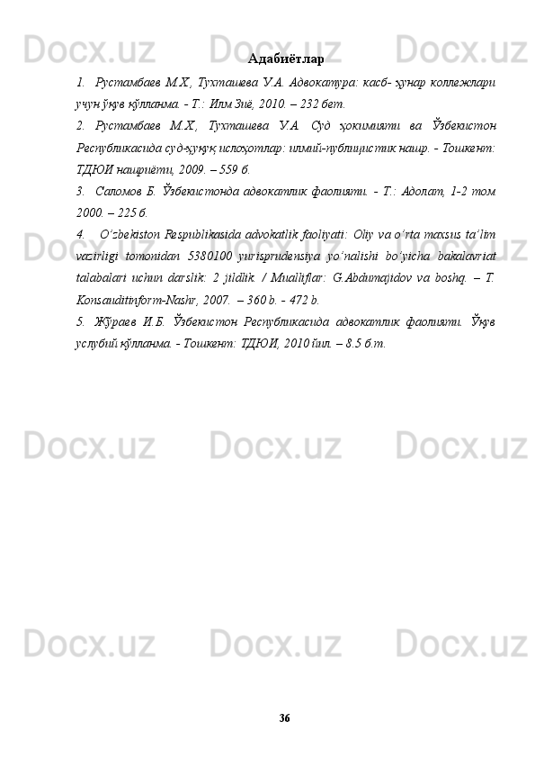 Адабиётлар
1. Рустамбаев  М.Х.,  Тухташева  У.А.  Адвокатура:  касб-  ҳунар   коллежлари
учун ўқув қўлланма. - Т.: Илм Зиё, 2010. – 232 бет. 
2. Рустамбаев   М.Х.,   Тухташева   У.А.   Суд   ҳокимияти   ва   Ўзбекистон
Республикасида суд-ҳуқуқ ислоҳотлар: илмий-публицистик нашр. - Тошкент:
ТДЮИ нашриёти, 2009. – 559 б.  
3. Саломов   Б.   Ўзбекистонда   адвокатлик   фаолияти.   -   Т.:   Адолат,   1-2   том
2000. – 225 б.
4.   O’ zbekiston Respublikasida advokatlik faoliyati:   Оliy vа o’rtа mаxsus  tа’lim
vаzirligi   tomonidan   5380100   yurisprudensiya   yo’nalishi   bo’yicha   bakalavriat
tаlаbаlаri   uchun   dаrslik:   2   jildlik.   /   Mualliflar:   G.Abdumajidov   va   boshq.   –   T.
Konsauditinform-Nashr, 2007.  – 360 b. - 472 b.
5. Жўраев   И.Б.   Ўзбекистон   Республикасида   адвокатлик   фаолияти.   Ўқув
услубий қўлланма. - Тошкент: ТДЮИ, 2010 йил. – 8.5 б.т.
  36   