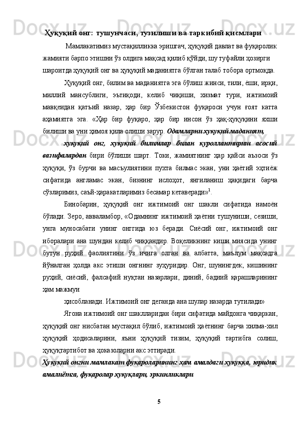 Ҳуқуқий онг: тушунчаси, тузилиши ва таркибий қисмлари 
 Мамлакатимиз мустақилликка эришгач, ҳуқуқий давлат ва фуқаролик
жамияти барпо этишни ўз олдига мақсад қилиб қўйди, шу туфайли ҳозирги 
шароитда ҳуқуқий онг ва ҳуқуқий маданиятга бўлган талаб тобора ортмоқда. 
Ҳуқуқий онг, билим ва маданиятга эга бўлиш жинси, тили, ёши, ирқи,
миллий   мансублиги,   эътиқоди,   келиб   чиқиши,   хизмат   тури,   ижтимоий
мавқеидан   қатъий   назар,   ҳар   бир   Ўзбекистон   фуқароси   учун   ғоят   катта
аҳамиятга   эга.   «Ҳар   бир   фуқаро,   ҳар   бир   инсон   ўз   ҳақ-ҳуқуқини   яхши
билиши ва уни ҳимоя қила олиши зарур.  Одамларни ҳуқуқий маданият, 
ҳуқуқий   онг,   ҳуқуқий   билимлар   билан   қуроллантириш   асосий
вазифалардан   бири   бўлиши   шарт.   Токи,   жамиятнинг   ҳар   қайси   аъзоси   ўз
ҳуқуқи,   ўз   бурчи   ва   масъулиятини   пухта   билмас   экан,   уни   ҳаётий   эҳтиёж
сифатида   англамас   экан,   бизнинг   ислоҳот,   янгиланиш   ҳақидаги   барча
сўзларимиз, саъй-ҳаракатларимиз бесамар кетаверади» 1
. 
Бинобарин,   ҳуқуқий   онг   ижтимоий   онг   шакли   сифатида   намоён
бўлади.  Зеро,   авваламбор,  «Одамнинг  ижтимоий  ҳаётни   тушуниши,  сезиши,
унга   муносабати   унинг   онггида   юз   беради.   Сиёсий   онг,   ижтимоий   онг
иборалари   ана   шундан   келиб   чиққандир.   Воқеликнинг   киши   миясида   унинг
бутун   руҳий   фаолиятини   ўз   ичига   олган   ва   албатта,   маълум   мақсадга
йўналган   ҳолда   акс   этиши   онгнинг   зуҳуридир.   Онг,   шунингдек,   кишининг
руҳий,   сиёсий,   фалсафий   нуқтаи   назарлари,   диний,   бадиий   қарашларининг
ҳам мажмуи 
ҳисобланади. Ижтимоий онг деганда ана шулар назарда тутилади»
Ягона ижтимоий онг шаклларидан бири сифатида майдонга чиқаркан,
ҳуқуқий онг нисбатан мустақил бўлиб, ижтимоий ҳаётнинг барча хилма-хил
ҳуқуқий   ҳодисаларини,   яъни   ҳуқуқий   тизим,   ҳуқуқий   тартибга   солиш,
ҳуқуқтартибот ва ҳоказоларни акс эттиради. 
Ҳуқуқий онгни мамлакат фуқароларининг ҳам амалдаги ҳуқуққа, юридик
амалиётга, фуқаролар ҳуқуқлари, эркинликлари 
  5   