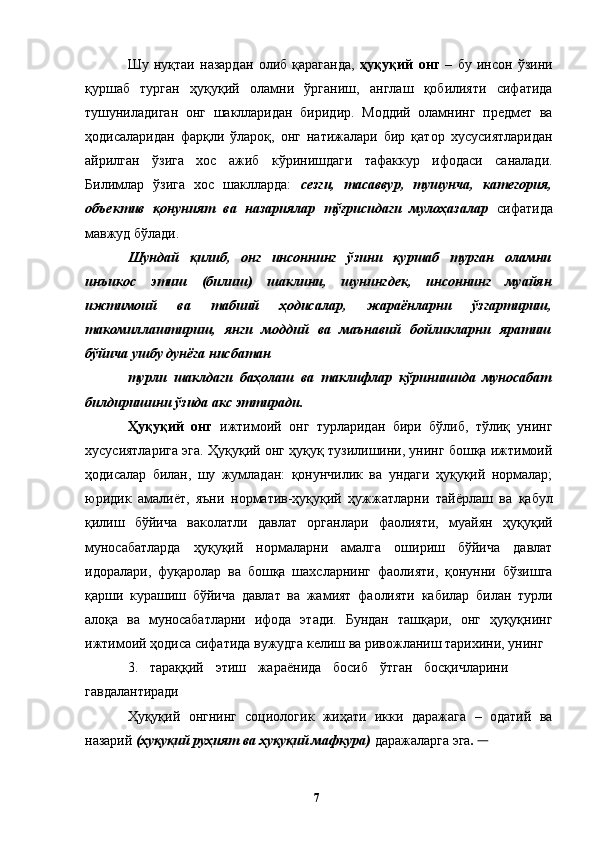 Шу   нуқтаи   назардан   олиб   қараганда,   ҳуқуқий   онг   –   бу   инсон   ўзини
қуршаб   турган   ҳуқуқий   оламни   ўрганиш,   англаш   қобилияти   сифатида
тушуниладиган   онг   шаклларидан   биридир.   Моддий   оламнинг   предмет   ва
ҳодисаларидан   фарқли   ўлароқ,   онг   натижалари   бир   қатор   хусусиятларидан
айрилган   ўзига   хос   ажиб   кўринишдаги   тафаккур   ифодаси   саналади.
Билимлар   ўзига   хос   шаклларда:   сезги,   тасаввур,   тушунча,   категория,
объектив   қонуният   ва   назариялар   тўғрисидаги   мулоҳазалар   сифатида
мавжуд бўлади. 
Шундай   қилиб,   онг   инсоннинг   ўзини   қуршаб   турган   оламни
инъикос   этиш   (билиш)   шаклини,   шунингдек,   инсоннинг   муайян
ижтимоий   ва   табиий   ҳодисалар,   жараёнларни   ўзгартириш,
такомиллаштириш,   янги   моддий   ва   маънавий   бойликларни   яратиш
бўйича ушбу дунёга нисбатан 
турли   шаклдаги   баҳолаш   ва   таклифлар   кўринишида   муносабат
билдиришини ўзида акс эттиради.  
Ҳуқуқий   онг   ижтимоий   онг   турларидан   бири   бўлиб,   тўлиқ   унинг
хусусиятларига эга. Ҳуқуқий онг ҳуқуқ тузилишини, унинг бошқа ижтимоий
ҳодисалар   билан,   шу   жумладан:   қонунчилик   ва   ундаги   ҳуқуқий   нормалар;
юридик   амалиёт,   яъни   норматив-ҳуқуқий   ҳужжатларни   тайёрлаш   ва   қабул
қилиш   бўйича   ваколатли   давлат   органлари   фаолияти,   муайян   ҳуқуқий
муносабатларда   ҳуқуқий   нормаларни   амалга   ошириш   бўйича   давлат
идоралари,   фуқаролар   ва   бошқа   шахсларнинг   фаолияти,   қонунни   бўзишга
қарши   курашиш   бўйича   давлат   ва   жамият   фаолияти   кабилар   билан   турли
алоқа   ва   муносабатларни   ифода   этади.   Бундан   ташқари,   онг   ҳуқуқнинг
ижтимоий ҳодиса сифатида вужудга келиш ва ривожланиш тарихини, унинг 
3.   тараққий   этиш   жараёнида   босиб   ўтган   босқичларини
гавдалантиради
Ҳуқуқий   онгнинг   социологик   жиҳати   икки   даражага   –   одатий   ва
назарий  (ҳуқуқий руҳият ва ҳуқуқий мафкура)  даражаларга эга .       
  7   