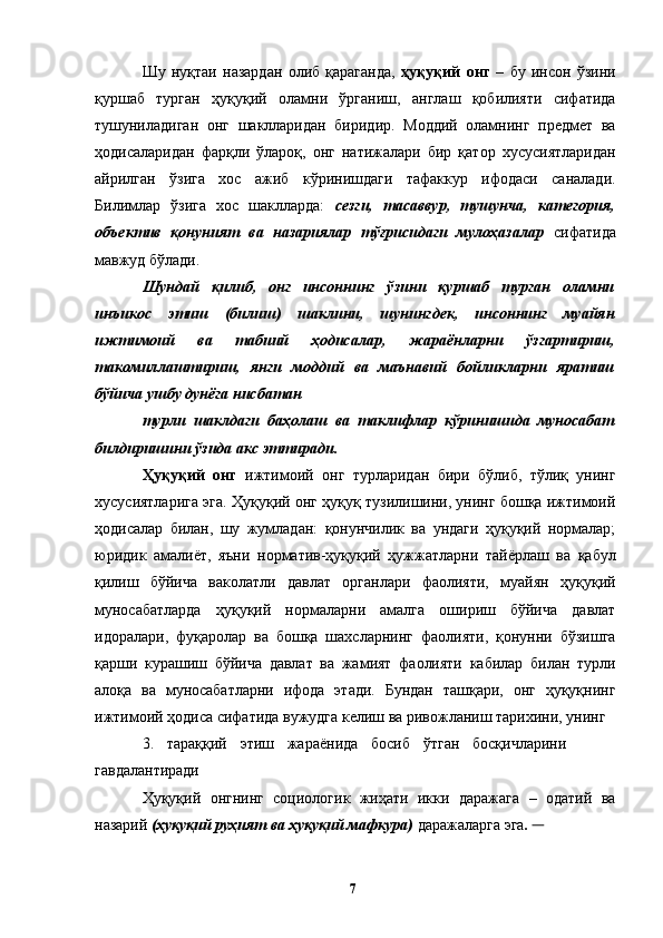 Шу   нуқтаи   назардан   олиб   қараганда,   ҳуқуқий   онг   –   бу   инсон   ўзини
қуршаб   турган   ҳуқуқий   оламни   ўрганиш,   англаш   қобилияти   сифатида
тушуниладиган   онг   шаклларидан   биридир.   Моддий   оламнинг   предмет   ва
ҳодисаларидан   фарқли   ўлароқ,   онг   натижалари   бир   қатор   хусусиятларидан
айрилган   ўзига   хос   ажиб   кўринишдаги   тафаккур   ифодаси   саналади.
Билимлар   ўзига   хос   шаклларда:   сезги,   тасаввур,   тушунча,   категория,
объектив   қонуният   ва   назариялар   тўғрисидаги   мулоҳазалар   сифатида
мавжуд бўлади. 
Шундай   қилиб,   онг   инсоннинг   ўзини   қуршаб   турган   оламни
инъикос   этиш   (билиш)   шаклини,   шунингдек,   инсоннинг   муайян
ижтимоий   ва   табиий   ҳодисалар,   жараёнларни   ўзгартириш,
такомиллаштириш,   янги   моддий   ва   маънавий   бойликларни   яратиш
бўйича ушбу дунёга нисбатан 
турли   шаклдаги   баҳолаш   ва   таклифлар   кўринишида   муносабат
билдиришини ўзида акс эттиради.  
Ҳуқуқий   онг   ижтимоий   онг   турларидан   бири   бўлиб,   тўлиқ   унинг
хусусиятларига эга. Ҳуқуқий онг ҳуқуқ тузилишини, унинг бошқа ижтимоий
ҳодисалар   билан,   шу   жумладан:   қонунчилик   ва   ундаги   ҳуқуқий   нормалар;
юридик   амалиёт,   яъни   норматив-ҳуқуқий   ҳужжатларни   тайёрлаш   ва   қабул
қилиш   бўйича   ваколатли   давлат   органлари   фаолияти,   муайян   ҳуқуқий
муносабатларда   ҳуқуқий   нормаларни   амалга   ошириш   бўйича   давлат
идоралари,   фуқаролар   ва   бошқа   шахсларнинг   фаолияти,   қонунни   бўзишга
қарши   курашиш   бўйича   давлат   ва   жамият   фаолияти   кабилар   билан   турли
алоқа   ва   муносабатларни   ифода   этади.   Бундан   ташқари,   онг   ҳуқуқнинг
ижтимоий ҳодиса сифатида вужудга келиш ва ривожланиш тарихини, унинг 
3.   тараққий   этиш   жараёнида   босиб   ўтган   босқичларини
гавдалантиради
Ҳуқуқий   онгнинг   социологик   жиҳати   икки   даражага   –   одатий   ва
назарий  (ҳуқуқий руҳият ва ҳуқуқий мафкура)  даражаларга эга .       
  7