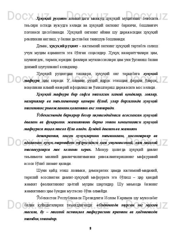 Ҳуқуқий   руҳият   жамиятдаги   мавжуд   ҳуқуқий   муҳитнинг   бевосита
таъсири   остида   вужудга   келади   ва   ҳуқуқий   онгнинг   биринчи,   бошланғич
поғонаси   ҳисобланади.   Ҳуқуқий   онгнинг   айнан   шу   даражасидан   ҳуқуқий
реалликни англаш, у билан дастлабки танишув бошланади. 
Демак,  ҳуқуқий руҳият  – ижтимоий онгнинг ҳуқуқий тартибга солиш
учун   муҳим   аҳамиятга   эга   бўлган   соҳасидир.   Ҳуқуқ   назариётчилари   ҳам,
шунингдек, тармоқ юридик фанлари мутахассислари ҳам уни ўрганиш билан
доимий шуғулланиб келадилар. 
Ҳуқуқий   руҳиятдан   ташқари,   ҳуқуқий   онг   таркибига   ҳуқуқий
мафкура   ҳам   киради.   У   оламни   руҳий   идрок   этишдан   фарқли   ўлароқ,
воқеликни илмий-назарий ифодалаш ва ўзлаштириш даражасига мос келади. 
Ҳуқуқий   мафкура   бир   сафга   тизилган   илмий   қоидалар,   ғоялар,
назариялар   ва   таълимотлар   қатори   бўлиб,   улар   биргаликда   ҳуқуқий
тизимнинг ривожланиш ҳолатини акс эттиради . 
Ўзбекистонда   барқарор   бозор   иқтисодиётига   асосланган   ҳуқуқий
давлат   ва   фуқаролик   жамиятини   барпо   этиш   концепцияси   ҳуқуқий
мафкурага яққол мисол бўла олади. Бундай давлат ва жамият 
демократия,   инсон   ҳуқуқларини   таъминлаш,   инсонпарвар   ва
адолатли   ҳуқуқ-тартибот   тўғрисидаги   ҳам   умуминсоний,   ҳам   миллий
тасаввурларга   мос   келиши   керак.   Мазкур   ҳолатда   ҳуқуқий   давлат
таълимоти   миллий   давлатчилигимизни   ривожлантиришнинг   мафкуравий
асоси бўлиб хизмат қилади. 
Шуни   қайд   этиш   лозимки,   демократик   ҳамда   ижтимоий-маданий,
тарихий   асосланган   давлат-ҳуқуқий   мафкурага   эга   бўлиш   –   ҳар   қандай
жамият   фаолиятининг   ҳаётий   муҳим   шартидир.   Шу   маънода   бизнинг
жамиятимиз ҳам бундан мустасно бўла олмайди. 
Ўзбекистон   Республикаси  Президенти  Ислом   Каримов  шу  муносабат
билан   қуйидагиларни   таъкидлаганди:   «Олдимизда   турган   энг   муҳим
масала,   бу   –   миллий   истиқлол   мафкурасини   яратиш   ва   ҳаётимизда
татбиқ этишдир. 
  8
