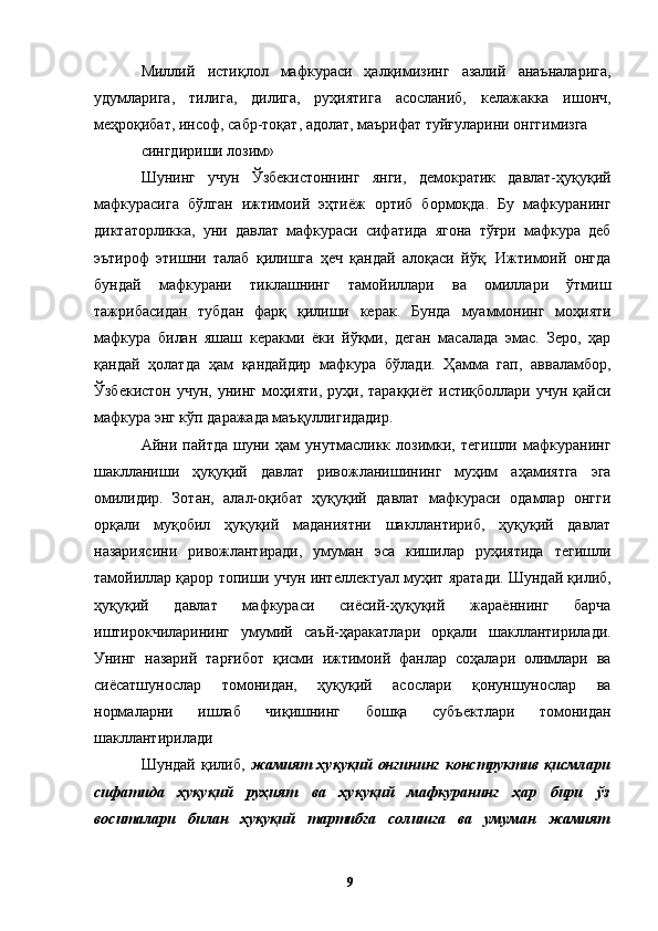 Миллий   истиқлол   мафкураси   ҳалқимизинг   азалий   анаъналарига,
удумларига,   тилига,   дилига,   руҳиятига   асосланиб,   келажакка   ишонч,
меҳроқибат, инсоф, сабр-тоқат, адолат, маърифат туйғуларини онггимизга 
сингдириши лозим»
Шунинг   учун   Ўзбекистоннинг   янги,   демократик   давлат-ҳуқуқий
мафкурасига   бўлган   ижтимоий   эҳтиёж   ортиб   бормоқда.   Бу   мафкуранинг
диктаторликка,   уни   давлат   мафкураси   сифатида   ягона   тўғри   мафкура   деб
эътироф   этишни   талаб   қилишга   ҳеч   қандай   алоқаси   йўқ.   Ижтимоий   онгда
бундай   мафкурани   тиклашнинг   тамойиллари   ва   омиллари   ўтмиш
тажрибасидан   тубдан   фарқ   қилиши   керак.   Бунда   муаммонинг   моҳияти
мафкура   билан   яшаш   керакми   ёки   йўқми,   деган   масалада   эмас.   Зеро,   ҳар
қандай   ҳолатда   ҳам   қандайдир   мафкура   бўлади.   Ҳамма   гап,   авваламбор,
Ўзбекистон   учун,   унинг   моҳияти,   руҳи,   тараққиёт   истиқболлари   учун  қайси
мафкура энг кўп даражада маъқуллигидадир. 
Айни   пайтда   шуни   ҳам   унутмасликк   лозимки,   тегишли   мафкуранинг
шаклланиши   ҳуқуқий   давлат   ривожланишининг   муҳим   аҳамиятга   эга
омилидир.   Зотан,   алал-оқибат   ҳуқуқий   давлат   мафкураси   одамлар   онгги
орқали   муқобил   ҳуқуқий   маданиятни   шакллантириб,   ҳуқуқий   давлат
назариясини   ривожлантиради,   умуман   эса   кишилар   руҳиятида   тегишли
тамойиллар қарор топиши учун интеллектуал муҳит яратади. Шундай қилиб,
ҳуқуқий   давлат   мафкураси   сиёсий-ҳуқуқий   жараённинг   барча
иштирокчиларининг   умумий   саъй-ҳаракатлари   орқали   шакллантирилади.
Унинг   назарий   тарғибот   қисми   ижтимоий   фанлар   соҳалари   олимлари   ва
сиёсатшунослар   томонидан,   ҳуқуқий   асослари   қонуншунослар   ва
нормаларни   ишлаб   чиқишнинг   бошқа   субъектлари   томонидан
шакллантирилади
Шундай   қилиб,   жамият   ҳуқуқий   онгининг   конструктив   қисмлари
сифатида   ҳуқуқий   руҳият   ва   ҳуқуқий   мафкуранинг   ҳар   бири   ўз
воситалари   билан   ҳуқуқий   тартибга   солишга   ва   умуман   жамият
  9   