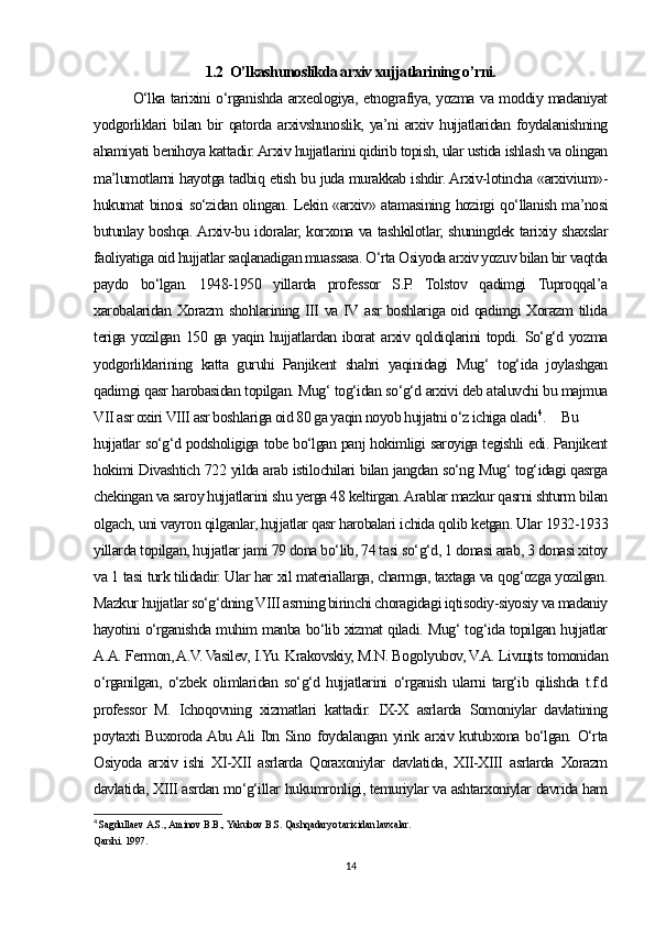 1.2  O’lkashunoslikda arxiv xujjatlarining o’rni.
O‘lka tarixini o‘rganishda arxeologiya, etnografiya, yozma va moddiy madaniyat
yodgorliklari   bilan   bir   qatorda   arxivshunoslik,   ya’ni   arxiv  hujjatlaridan   foydalanishning
ahamiyati benihoya kattadir. Arxiv hujjatlarini qidirib topish, ular ustida ishlash va olingan
ma’lumotlarni hayotga tadbiq etish bu juda murakkab ishdir. Arxiv-lotincha «arxivium»-
hukumat binosi so‘zidan olingan. Lekin «arxiv» atamasining hozirgi qo‘llanish ma’nosi
butunlay boshqa. Arxiv-bu idoralar, korxona va tashkilotlar, shuningdek tarixiy shaxslar
faoliyatiga oid hujjatlar saqlanadigan muassasa. O‘rta Osiyoda arxiv yozuv bilan bir vaqtda
paydo   bo‘lgan.   1948-1950   yillarda   professor   S.P.   Tolstov   qadimgi   Tuproqqal’a
xarobalaridan Xorazm shohlarining III va IV asr boshlariga oid qadimgi Xorazm  tilida
teriga yozilgan 150 ga yaqin hujjatlardan iborat  arxiv qoldiqlarini  topdi. So‘g‘d yozma
yodgorliklarining   katta   guruhi   Panjikent   shahri   yaqinidagi   Mug‘   tog‘ida   joylashgan
qadimgi qasr harobasidan topilgan. Mug‘ tog‘idan so‘g‘d arxivi deb ataluvchi bu majmua
VII asr oxiri VIII asr boshlariga oid 80 ga yaqin noyob hujjatni o‘z ichiga oladi 4
.  Bu
hujjatlar so‘g‘d podsholigiga tobe bo‘lgan panj hokimligi saroyiga tegishli edi. Panjikent
hokimi Divashtich 722 yilda arab istilochilari bilan jangdan so‘ng Mug‘ tog‘idagi qasrga
chekingan va saroy hujjatlarini shu yerga 48 keltirgan. Arablar mazkur qasrni shturm bilan
olgach, uni vayron qilganlar, hujjatlar qasr harobalari ichida qolib ketgan. Ular 1932-1933
yillarda topilgan, hujjatlar jami 79 dona bo‘lib, 74 tasi so‘g‘d, 1 donasi arab, 3 donasi xitoy
va 1 tasi turk tilidadir. Ular har xil materiallarga, charmga, taxtaga va qog‘ozga yozilgan.
Mazkur hujjatlar so‘g‘dning VIII asrning birinchi choragidagi iqtisodiy-siyosiy va madaniy
hayotini o‘rganishda muhim manba bo‘lib xizmat qiladi. Mug‘ tog‘ida topilgan hujjatlar
A.A. Fermon, A.V. Vasilev, I.Yu. Krakovskiy, M.N. Bogolyubov, V.A. Livщits tomonidan
o‘rganilgan,   o‘zbek   olimlaridan   so‘g‘d   hujjatlarini   o‘rganish   ularni   targ‘ib   qilishda   t.f.d
professor   M.   Ichoqovning   xizmatlari   kattadir.   IX-X   asrlarda   Somoniylar   davlatining
poytaxti Buxoroda Abu Ali Ibn Sino foydalangan yirik arxiv kutubxona bo‘lgan. O‘rta
Osiyoda   arxiv   ishi   XI-XII   asrlarda   Qoraxoniylar   davlatida,   XII-XIII   asrlarda   Xorazm
davlatida, XIII asrdan mo‘g‘illar hukumronligi, temuriylar va ashtarxoniylar davrida ham
4
  Sagdullaev A.S., Aminov B.B., Yakubov B.S. Qashqadaryo tarixidan lavxalar. 
Qarshi. 1997 .
14 