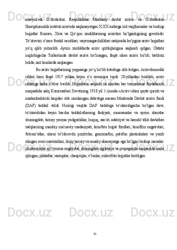 mavjud edi.  O‘zbekiston   Respublikasi   Markaziy   davlat   arxivi   va   O‘zbekiston
Sharqshunoslik instituti arxivida saqlanayotgan X-XX asrlarga oid vaqfnomalar va boshqa
hujjatlar   Buxoro,   Xiva   va   Qo‘qon   xonliklarining   arxivlari   bo‘lganligining   guvohidir.
To‘xtovsiz o‘zaro feodal urushlari, vayronagarchiliklari natijasida ko‘pgina arxiv hujjatlari
yo‘q   qilib   yuborildi.   Ayrim   xonliklarda   arxiv   qoldiqlarigina   saqlanib   qolgan.   Oktabr
inqilobigacha   Turkistonda   davlat   arxivi   bo‘lmagan,   faqat   idora   arxivi   bo‘lib,   tartibsiz
holda, zax binolarda saqlangan.
Bu arxiv hujjatlarining yoppasiga yo‘q bo‘lib ketishiga olib kelgan. Arxivshunoslik
ishlari   ham   faqat   1917   yildan   keyin   o‘z   ravnaqini   topdi.   20-yillardan   boshlab,   arxiv
ishlariga katta e’tibor berildi. Hujjatlarni saqlash va ulardan har tomonlama foydalanish
maqsadida xalq Komissarlari Sovetining 1918 yil 1 iyunda «Arxiv ishini qayta qurish va
markazlashtirsh haqida» deb nomlangan dekretiga asosan Moskvada Davlat arxivi fondi
(DAF)   tashkil   etildi.   Hozirgi   vaqtda   DAF   tarkibiga   to‘ntarishgacha   bo‘lgan   davr,
to‘ntarishdan   keyin   barcha   tashkilotlarning   faoliyati,   muassasalar   va   ayrim   shaxslar
shuningdek, tarixiy yozma yodgorliklar, huquq, san’at, adabiyot va hamdo‘stlik davlatlari
xalqlarining maishiy ma’naviy madaniyati, kinofoto hujjat fondlari, kinofilm negativlari,
fotosur’atlar,   ularni   to‘ldiruvchi   pozitivlar,   grammafon,   patefon   plastinkalari   va   yozib
olingan ovoz materiallari, ilmiy tarixiy va amaliy ahamiyatga ega bo‘lgan boshqa narsalar:
illustrasiyalar qo‘lyozma negativlar, shuningdek agitatsiya va propaganda maqsadida nashr
qilingan, plakatlar, varaqalar, chaqiriqlar, e’lonlar, mikrofoto hujjatlar kiritilgan
15 
