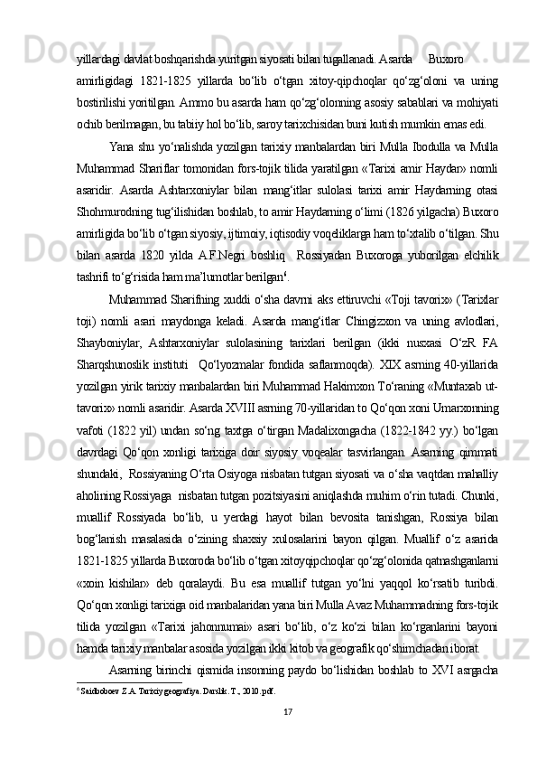 yillardagi davlat boshqarishda yuritgan siyosati bilan tugallanadi. Asarda  Buxoro
amirligidagi   1821-1825   yillarda   bo‘lib   o‘tgan   xitoy-qipchoqlar   qo‘zg‘oloni   va   uning
bostirilishi yoritilgan. Ammo bu asarda ham qo‘zg‘olonning asosiy sabablari va mohiyati
ochib berilmagan, bu tabiiy hol bo‘lib, saroy tarixchisidan buni kutish mumkin emas edi. 
Yana shu yo‘nalishda yozilgan tarixiy manbalardan biri Mulla Ibodulla va Mulla
Muhammad Shariflar tomonidan fors-tojik tilida yaratilgan «Tarixi amir Haydar» nomli
asaridir.   Asarda   Ashtarxoniylar   bilan   mang‘itlar   sulolasi   tarixi   amir   Haydarning   otasi
Shohmurodning tug‘ilishidan boshlab, to amir Haydarning o‘limi (1826 yilgacha) Buxoro
amirligida bo‘lib o‘tgan siyosiy, ijtimoiy, iqtisodiy voqeliklarga ham to‘xtalib o‘tilgan. Shu
bilan   asarda   1820   yilda   A.F.Negri   boshliq     Rossiyadan   Buxoroga   yuborilgan   elchilik
tashrifi to‘g‘risida ham ma’lumotlar berilgan 6
. 
Muhammad Sharifning xuddi o‘sha davrni aks ettiruvchi «Toji tavorix» (Tarixlar
toji)   nomli   asari   maydonga   keladi.   Asarda   mang‘itlar   Chingizxon   va   uning   avlodlari,
Shayboniylar,   Ashtarxoniylar   sulolasining   tarixlari   berilgan   (ikki   nusxasi   O‘zR   FA
Sharqshunoslik   instituti     Qo‘lyozmalar   fondida  saflanmoqda). XIX  asrning 40-yillarida
yozilgan yirik tarixiy manbalardan biri Muhammad Hakimxon To‘raning «Muntaxab ut-
tavorix» nomli asaridir. Asarda XVIII asrning 70-yillaridan to Qo‘qon xoni Umarxonning
vafoti (1822 yil) undan so‘ng taxtga o‘tirgan Madalixongacha (1822-1842 yy.) bo‘lgan
davrdagi   Qo‘qon   xonligi   tarixiga   doir   siyosiy   voqealar   tasvirlangan.   Asarning   qimmati
shundaki,  Rossiyaning O‘rta Osiyoga nisbatan tutgan siyosati va o‘sha vaqtdan mahalliy
aholining Rossiyaga  nisbatan tutgan pozitsiyasini aniqlashda muhim o‘rin tutadi. Chunki,
muallif   Rossiyada   bo‘lib,   u   yerdagi   hayot   bilan   bevosita   tanishgan,   Rossiya   bilan
bog‘lanish   masalasida   o‘zining   shaxsiy   xulosalarini   bayon   qilgan.   Muallif   o‘z   asarida
1821-1825 yillarda Buxoroda bo‘lib o‘tgan xitoyqipchoqlar qo‘zg‘olonida qatnashganlarni
«xoin   kishilar»   deb   qoralaydi.   Bu   esa   muallif   tutgan   yo‘lni   yaqqol   ko‘rsatib   turibdi.
Qo‘qon xonligi tarixiga oid manbalaridan yana biri Mulla Avaz Muhammadning fors-tojik
tilida   yozilgan   «Tarixi   jahonnumai»   asari   bo‘lib,   o‘z   ko‘zi   bilan   ko‘rganlarini   bayoni
hamda tarixiy manbalar asosida yozilgan ikki kitob va geografik qo‘shimchadan iborat.
Asarning birinchi qismida insonning paydo bo‘lishidan boshlab to XVI asrgacha
6
  Saidboboev Z.A. Tarixiy geografiya. Darslik. T., 2010. pdf.
17 