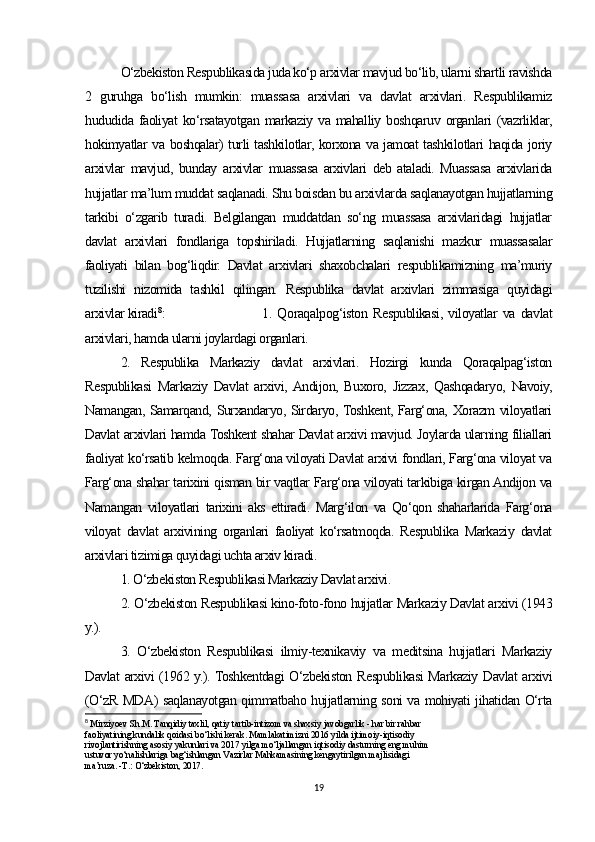 O‘zbekiston Respublikasida juda ko‘p arxivlar mavjud bo‘lib, ularni shartli ravishda
2   guruhga   bo‘lish   mumkin:   muassasa   arxivlari   va   davlat   arxivlari.   Respublikamiz
hududida  faoliyat   ko‘rsatayotgan   markaziy  va   mahalliy  boshqaruv  organlari   (vazrliklar,
hokimyatlar va boshqalar) turli tashkilotlar, korxona va jamoat tashkilotlari haqida joriy
arxivlar   mavjud,   bunday   arxivlar   muassasa   arxivlari   deb   ataladi.   Muassasa   arxivlarida
hujjatlar ma’lum muddat saqlanadi. Shu boisdan bu arxivlarda saqlanayotgan hujjatlarning
tarkibi   o‘zgarib   turadi.   Belgilangan   muddatdan   so‘ng   muassasa   arxivlaridagi   hujjatlar
davlat   arxivlari   fondlariga   topshiriladi.   Hujjatlarning   saqlanishi   mazkur   muassasalar
faoliyati   bilan   bog‘liqdir.   Davlat   arxivlari   shaxobchalari   respublikamizning   ma’muriy
tuzilishi   nizomida   tashkil   qilingan.   Respublika   davlat   arxivlari   zimmasiga   quyidagi
arxivlar kiradi 8
:  1.   Qoraqalpog‘iston   Respublikasi,   viloyatlar   va   davlat
arxivlari, hamda ularni joylardagi organlari. 
2.   Respublika   Markaziy   davlat   arxivlari.   Hozirgi   kunda   Qoraqalpag‘iston
Respublikasi   Markaziy   Davlat   arxivi,  Andijon,   Buxoro,   Jizzax,   Qashqadaryo,   Navoiy,
Namangan, Samarqand, Surxandaryo, Sirdaryo, Toshkent, Farg‘ona, Xorazm viloyatlari
Davlat arxivlari hamda Toshkent shahar Davlat arxivi mavjud. Joylarda ularning filiallari
faoliyat ko‘rsatib kelmoqda. Farg‘ona viloyati Davlat arxivi fondlari, Farg‘ona viloyat va
Farg‘ona shahar tarixini qisman bir vaqtlar Farg‘ona viloyati tarkibiga kirgan Andijon va
Namangan   viloyatlari   tarixini   aks   ettiradi.   Marg‘ilon   va   Qo‘qon   shaharlarida   Farg‘ona
viloyat   davlat   arxivining   organlari   faoliyat   ko‘rsatmoqda.   Respublika   Markaziy   davlat
arxivlari tizimiga quyidagi uchta arxiv kiradi. 
1. O‘zbekiston Respublikasi Markaziy Davlat arxivi. 
2. O‘zbekiston Respublikasi kino-foto-fono hujjatlar Markaziy Davlat arxivi (1943
y.). 
3.   O‘zbekiston   Respublikasi   ilmiy-texnikaviy   va   meditsina   hujjatlari   Markaziy
Davlat arxivi (1962 y.). Toshkentdagi O‘zbekiston Respublikasi Markaziy Davlat arxivi
(O‘zR MDA) saqlanayotgan qimmatbaho hujjatlarning soni va mohiyati jihatidan O‘rta
8
  Mirziyoev Sh.M. Tanqidiy taxlil, qatiy tartib-intizom va shaxsiy javobgarlik - har bir rahbar 
faoliyatining kundalik qoidasi bo‘lishi kerak. Mamlakatimizni 2016 yilda ijtimoiy-iqtisodiy 
rivojlantirishning asosiy yakunlari va 2017 yilga mo‘ljallangan iqtisodiy dasturning eng muhim 
ustuvor yo‘nalishlariga bag‘ishlangan Vazirlar Mahkamasining kengaytirilgan majlisidagi 
ma’ruza. -T.: O‘zbekiston, 2017. 
19 