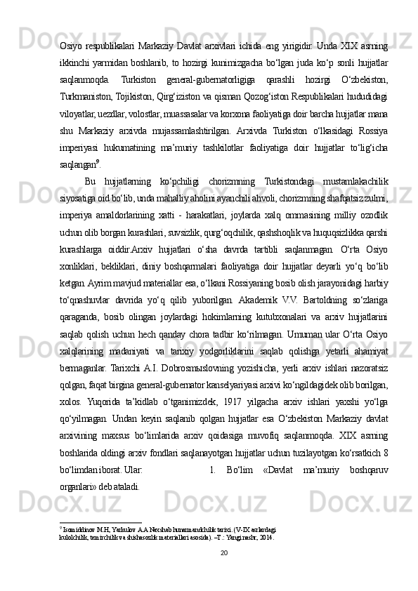 Osiyo   respublikalari   Markaziy   Davlat   arxivlari   ichida   eng   yirigidir.   Unda   XIX   asrning
ikkinchi yarmidan boshlanib, to hozirgi kunimizgacha bo‘lgan juda ko‘p sonli  hujjatlar
saqlanmoqda.   Turkiston   general-gubernatorligiga   qarashli   hozirgi   O‘zbekiston,
Turkmaniston, Tojikiston, Qirg‘iziston va qisman Qozog‘iston Respublikalari hududidagi
viloyatlar, uezdlar, volostlar, muassasalar va korxona faoliyatiga doir barcha hujjatlar mana
shu   Markaziy   arxivda   mujassamlashtirilgan.   Arxivda   Turkiston   o‘lkasidagi   Rossiya
imperiyasi   hukumatining   ma’muriy   tashkilotlar   faoliyatiga   doir   hujjatlar   to‘lig‘icha
saqlangan 9
. 
Bu   hujjatlarning   ko‘pchiligi   chorizmning   Turkistondagi   mustamlakachilik
siyosatiga oid bo‘lib, unda mahalliy aholini ayanchili ahvoli, chorizmning shafqatsiz zulmi,
imperiya   amaldorlarining   xatti   -   harakatlari,   joylarda   xalq   ommasining   milliy   ozodlik
uchun olib borgan kurashlari, suvsizlik, qurg‘oqchilik, qashshoqlik va huquqsizlikka qarshi
kurashlarga   oiddir.Arxiv   hujjatlari   o‘sha   davrda   tartibli   saqlanmagan.   O‘rta   Osiyo
xonliklari,   bekliklari,   diniy   boshqarmalari   faoliyatiga   doir   hujjatlar   deyarli   yo‘q   bo‘lib
ketgan. Ayrim mavjud materiallar esa, o‘lkani Rossiyaning bosib olish jarayonidagi harbiy
to‘qnashuvlar   davrida   yo‘q   qilib   yuborilgan.   Akademik   V.V.   Bartoldning   so‘zlariga
qaraganda,   bosib   olingan   joylardagi   hokimlarning   kutubxonalari   va   arxiv   hujjatlarini
saqlab qolish uchun hech qanday chora tadbir  ko‘rilmagan. Umuman ular  O‘rta Osiyo
xalqlarining   madaniyati   va   tarixiy   yodgorliklarini   saqlab   qolishga   yetarli   ahamiyat
bermaganlar.  Tarixchi  A.I.   Dobrosmыslovning   yozishicha,   yerli   arxiv   ishlari   nazoratsiz
qolgan, faqat birgina general-gubernator kanselyariyasi arxivi ko‘ngildagidek olib borilgan,
xolos.   Yuqorida   ta’kidlab   o‘tganimizdek,   1917   yilgacha   arxiv   ishlari   yaxshi   yo‘lga
qo‘yilmagan.   Undan   keyin   saqlanib   qolgan   hujjatlar   esa   O‘zbekiston   Markaziy   davlat
arxivining   maxsus   bo‘limlarida   arxiv   qoidasiga   muvofiq   saqlanmoqda.   XIX   asrning
boshlarida oldingi arxiv fondlari saqlanayotgan hujjatlar uchun tuzilayotgan ko‘rsatkich 8
bo‘limdan iborat. Ular:  1.   Bo‘lim   «Davlat   ma’muriy   boshqaruv
organlari» deb ataladi.
9
  Isomiddinov M.H, Yarkulov A.A Naxshab hunarmandchilik tarixi. (V-IX asrlardagi 
kulolchilik, temirchilik va shishasozlik materiallari asosida). –T.: Yangi nashr, 2014.
20 