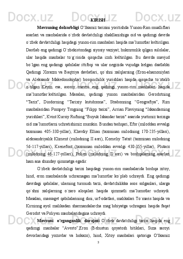 KIRISH
Mavzuning dolzarbligi  O‘lkamiz tarixini yoritishda Yunon-Rim mualliflari
asarlari va manbalarida o`zbek davlatchiligi shakllanishiga oid va qadimgi davrda
o`zbek davlatchiligi haqidagi yunon-rim manbalari haqida ma’lumotlar keltirilgan.
Dastlab eng qadimgi O`zbekistondagi siyosiy vaziyat, hukmronlik qilgan sulolalar,
ular   haqida   manbalar   to`g`risida   qisqacha   izoh   keltirilgan.   Bu   davrda   mavjud
bo`lgan   eng   qadimgi   qabilalar   ittifoqi   va   ular   negizida   vujudga   kelgan   dsatlabki
Qadimgi   Xorazm   va   Baqtriya   davlatlari,   qo`shni   xalqlarning   (Eron-ahamoniylari
va   Aleksandr   Makedonskiylar)   bosqinchilik   yurishlari   haqida   qisqacha   to`xtalib
o`tilgan.   Keyin   esa ,   asosiy   mavzu   eng   qadimgi   yunon-rim   manbalari   haqida
ma’lumotlar keltirilgan. Masalan,   qadimgi   yunon   manbalaridan   Gerodotning
"Tarix”,   Diodorning   “Tarixiy   kutubxona”,   Strabonning   “Geografiya”,   Rim
manbalaridan   Pompey   Trogning   “Filipp   tarixi”,   Arrian   Flaviyning   "Iskandarning
yurishlari”, Kvint Kursiy Rufning "Buyuk Iskandar tarixi" asarida yurtimiz tarixiga
oid ma’lumotlarni uchratishimiz mumkin. Bundan tashqari, Efor (miloddan avvalgi
taxminan   405-330-yillar),   Klavdiy   Ellian   (taxminan   milodning   170-235-yillari),
aleksandriyalik  Kliment  (rnilodning  II  asri), Korneliy  Tatsit  (taxminan milodning
56-117-yillari),   Ksenefont   (taxminan   miloddan   avvalgi   430-355-yillar),   Plutarx
(milodning   46-127-yillari),   Polien   (milodning   II   asri)   va   boshqalarning   asarlari
ham ana shunday qimmatga egadir.
O`zbek   davlatchiligi   tarixi   haqidagi   yunon-rim   manbalarida   boshqa   xitoy,
hind,   eron   manbalarida   uchramagan   ma’lumotlar   ko`plab   uchraydi.   Eng   qadimgi
davrdagi   qabilalar,   ularning   turmush   tarzi,   davlatchilikka   asos   solganlari,   ularga
qo`shni   xalqlarning   o`zaro   aloqalari   haqida   qimmatli   ma’lumotlar   uchraydi.
Masalan, massaget qabilalarining dini, urf-odatlari, malikalari To`maris haqida va
Kirninng   ayol   malikadan   sharmandalarcha   mag`lubiyatga   uchragani   haqida   faqat
Gerodot va Poliyen manbalaridagina uchraydi.
Mavzuni     o’rganganlik     darajasi   O`zbek   davlatchiligi   tarixi   haqida   eng
qadimgi   manbalar   “Avesto”,Eron   (Behustun   qoyatosh   bitiklari,   Suza   saroyi
devorlaridagi   yozuvlar   va   hokazo),   hind,   Xitoy   manbalari   qatoriga   O‘lkamiz
3 