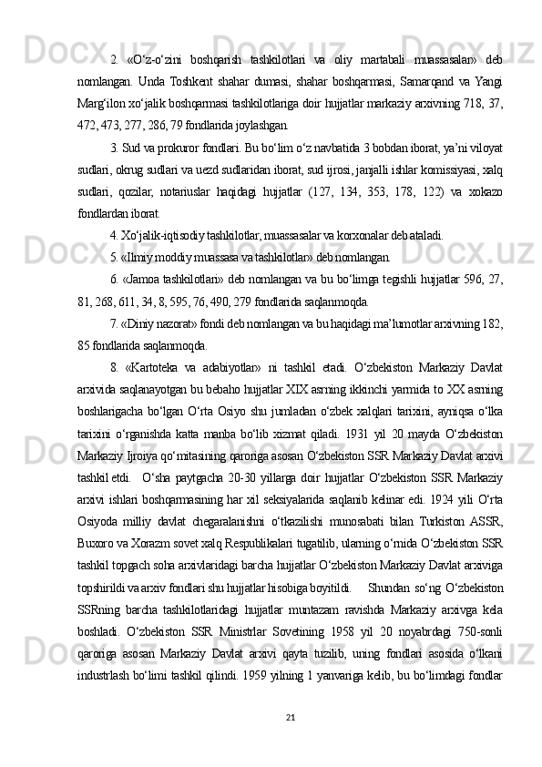 2.   «O‘z-o‘zini   boshqarish   tashkilotlari   va   oliy   martabali   muassasalar»   deb
nomlangan.   Unda   Toshkent   shahar   dumasi,   shahar   boshqarmasi,   Samarqand   va  Yangi
Marg‘ilon xo‘jalik boshqarmasi tashkilotlariga doir hujjatlar markaziy arxivning 718, 37,
472, 473, 277, 286, 79 fondlarida joylashgan. 
3. Sud va prokuror fondlari. Bu bo‘lim o‘z navbatida 3 bobdan iborat, ya’ni viloyat
sudlari, okrug sudlari va uezd sudlaridan iborat, sud ijrosi, janjalli ishlar komissiyasi, xalq
sudlari,   qozilar,   notariuslar   haqidagi   hujjatlar   (127,   134,   353,   178,   122)   va   xokazo
fondlardan iborat. 
4. Xo‘jalik-iqtisodiy tashkilotlar, muassasalar va korxonalar deb ataladi.  
5. «Ilmiy moddiy muassasa va tashkilotlar» deb nomlangan. 
6. «Jamoa tashkilotlari» deb nomlangan va bu bo‘limga tegishli hujjatlar 596, 27,
81, 268, 611, 34, 8, 595, 76, 490, 279 fondlarida saqlanmoqda.  
7. «Diniy nazorat» fondi deb nomlangan va bu haqidagi ma’lumotlar arxivning 182,
85 fondlarida saqlanmoqda. 
8.   «Kartoteka   va   adabiyotlar»   ni   tashkil   etadi.   O‘zbekiston   Markaziy   Davlat
arxivida saqlanayotgan bu bebaho hujjatlar XIX asrning ikkinchi yarmida to XX asrning
boshlarigacha bo‘lgan O‘rta Osiyo shu jumladan o‘zbek xalqlari tarixini, ayniqsa o‘lka
tarixini   o‘rganishda   katta   manba   bo‘lib   xizmat   qiladi.   1931   yil   20   mayda   O‘zbekiston
Markaziy Ijroiya qo‘mitasining qaroriga asosan O‘zbekiston SSR Markaziy Davlat arxivi
tashkil etdi.  O‘sha   paytgacha   20-30   yillarga   doir   hujjatlar   O‘zbekiston   SSR   Markaziy
arxivi ishlari boshqarmasining har xil seksiyalarida saqlanib kelinar edi. 1924 yili O‘rta
Osiyoda   milliy   davlat   chegaralanishni   o‘tkazilishi   munosabati   bilan   Turkiston  ASSR,
Buxoro va Xorazm sovet xalq Respublikalari tugatilib, ularning o‘rnida O‘zbekiston SSR
tashkil topgach soha arxivlaridagi barcha hujjatlar O‘zbekiston Markaziy Davlat arxiviga
topshirildi va arxiv fondlari shu hujjatlar hisobiga boyitildi.  Shundan   so‘ng   O‘zbekiston
SSRning   barcha   tashkilotlaridagi   hujjatlar   muntazam   ravishda   Markaziy   arxivga   kela
boshladi.   O‘zbekiston   SSR   Ministrlar   Sovetining   1958   yil   20   noyabrdagi   750-sonli
qaroriga   asosan   Markaziy   Davlat   arxivi   qayta   tuzilib,   uning   fondlari   asosida   o‘lkani
industrlash bo‘limi tashkil qilindi. 1959 yilning 1 yanvariga kelib, bu bo‘limdagi fondlar
21 