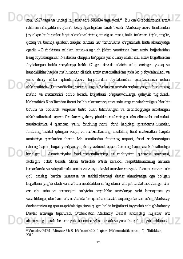 soni 1527 taga va undagi hujjatlar soni 503604 taga yetdi 10
. Bu esa O‘zbekistonda arxiv
ishlarini nihoyatda rivojlanib ketayotganligidan darak beradi. Markaziy arxiv fondlaridan
joy olgan bu hujjatlar faqat o‘zbek xalqining tarixigina emas, balki turkman, tojik, qirg‘iz,
qozoq va  boshqa  qardosh  xalqlar  tarixini  har  tomonlama  o‘rganishda  katta  ahamiyatga
egadir.   «O‘zbekiston   xalqlari   tarixi»ning   uch   jildini   yaratishda   ham   arxiv   hujjatlaridan
keng foydalanganlar. Nashrdan chiqqan ko‘pgina yirik ilmiy ishlar shu arxiv hujjatlaridan
foydalangan   holda   maydonga   keldi.   O‘tgan   davrda   o‘zbek   xalqi   erishgan   yutuq   va
kamchiliklar haqida ma’lumotlar olishda arxiv materiallaridan juda ko‘p foydalaniladi va
yirik   ilmiy   ishlar   qilindi.   Arxiv   hujjatlardan   foydalanishni   osonlashtirish   uchun
«Ko‘rsatkich» (Putevoditellar) nashr qilingan. Bular esa arxivda saqlanayotgan fondlarning
ma’no   va   mazmunini   ochib   beradi,   hujjatlarni   o‘rganuvchilarga   qulaylik   tug‘diradi.
Ko‘rsatkich 8 bo‘limidan iborat bo‘lib, ular tarmoqlar va sohalarga moslashtirilgan. Har bir
bo‘lim   va   boblarda   voqealar   tartib   bilan   tafsivlangan   va   xronologiyaga   asoslangan
«Ko‘rsatkich»da ayrim fondlarning ilmiy jihatdan muhimligini aks ettiruvchi individual
xarakteristika   4   qismdan,   ya’ni   fondning   nomi,   fond   haqidagi   spravkama’lumotlar,
fondning   tashkil   qilingan   vaqti,   va   materiallarning   saxifalari,   fond   materiallari   haqida
anotatsiya   qismlardan   iborat.   Ma’lumotlardan   fondning   raqami,   fondi   saqlanayotgan
ishning hajmi, hujjat yozilgan yil, ilmiy axborot apparatlarining hammasi ko‘rsatkichga
kiritilgan.  Annotatsiyalar   fond   materiallarining   asl   mohiyatini,   qisqacha   mazmuni,
faolligini   ochib   beradi.   Shuni   ta’kidlab   o‘tish   kerakki,   respublikamizning   hamma
tumanlarida va viloyatlarida tuman va viloyat davlat arxivlari mavjud. Tuman arxivlari o‘z
qo‘l   ostidagi   barcha   muassasa   va   tashkilotlardagi   davlat   ahamiyatiga   ega   bo‘lgan
hujjatlarni yig‘ib oladi va ma’lum muddatdan so‘ng ularni viloyat davlat arxivlariga, ular
esa   o‘z   soha   va   tarmoqlari   bo‘yicha   respublika   arxivlariga   yoki   boshqarma   yo
vazirliklarga, ular ham o‘z navbatida bir qancha muddat saqlanganlardan so‘ng Markaziy
davlat arxivning qonun-qoidalariga rioya qilgan holda hujjatlarni tayyorlab so‘ng Markaziy
Davlat   arxiviga   topshiradi   O‘zbekiston   Markaziy   Davlat   arxividagi   hujjatlar   o‘z
ahamiyatiga qarab, bir umr yoki bir necha yil saqlanadi va yoki akt qilib qo‘yib tashlanadi. 
10
  Vaxidov M.M., Mirzaev Sh.R. Me’morchilik. 1-qism. Me’morchilik tarixi. –T.: Tafakkur, 
2010.
22 