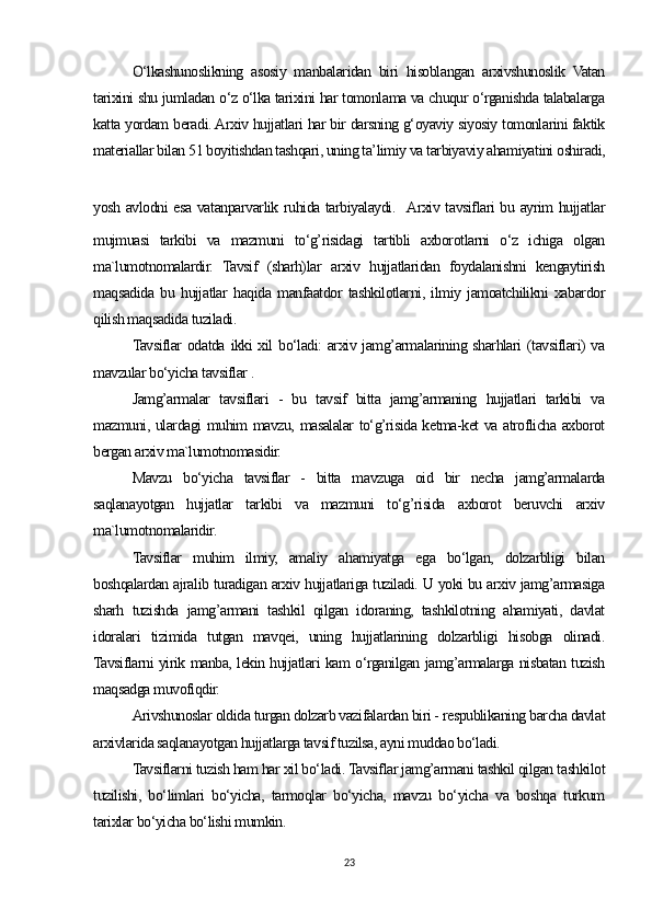 O‘lkashunoslikning   asosiy   manbalaridan   biri   hisoblangan   arxivshunoslik   Vatan
tarixini shu jumladan o‘z o‘lka tarixini har tomonlama va chuqur o‘rganishda talabalarga
katta yordam beradi. Arxiv hujjatlari har bir darsning g‘oyaviy siyosiy tomonlarini faktik
materiallar bilan 51 boyitishdan tashqari, uning ta’limiy va tarbiyaviy ahamiyatini oshiradi,
yosh avlodni esa vatanparvarlik ruhida tarbiyalaydi.   Arxiv tavsiflari bu ayrim hujjatlar
mujmuasi   tarkibi   va   mazmuni   to‘g’risidagi   tartibli   axborotlarni   o‘z   ichiga   olgan
ma`lumotnomalardir.   Tavsif   (sharh)lar   arxiv   hujjatlaridan   foydalanishni   kengaytirish
maqsadida   bu   hujjatlar   haqida   manfaatdor   tashkilotlarni,   ilmiy   jamoatchilikni   xabardor
qilish maqsadida tuziladi.
Tavsiflar  odatda ikki  xil  bo‘ladi: arxiv jamg’armalarining sharhlari  (tavsiflari) va
mavzular bo‘yicha tavsiflar .
Jamg’armalar   tavsiflari   -   bu   tavsif   bitta   jamg’armaning   hujjatlari   tarkibi   va
mazmuni, ulardagi muhim mavzu, masalalar to‘g’risida ketma-ket va atroflicha axborot
bergan arxiv ma`lumotnomasidir.
Mavzu   bo‘yicha   tavsiflar   -   bitta   mavzuga   oid   bir   necha   jamg’armalarda
saqlanayotgan   hujjatlar   tarkibi   va   mazmuni   to‘g’risida   axborot   beruvchi   arxiv
ma`lumotnomalaridir.
Tavsiflar   muhim   ilmiy,   amaliy   ahamiyatga   ega   bo‘lgan,   dolzarbligi   bilan
boshqalardan ajralib turadigan arxiv hujjatlariga tuziladi. U yoki bu arxiv jamg’armasiga
sharh   tuzishda   jamg’armani   tashkil   qilgan   idoraning,   tashkilotning   ahamiyati,   davlat
idoralari   tizimida   tutgan   mavqei,   uning   hujjatlarining   dolzarbligi   hisobga   olinadi.
Tavsiflarni yirik manba, lekin hujjatlari kam o‘rganilgan jamg’armalarga nisbatan tuzish
maqsadga muvofiqdir.
Arivshunoslar oldida turgan dolzarb vazifalardan biri - respublikaning barcha davlat
arxivlarida saqlanayotgan hujjatlarga tavsif tuzilsa, ayni muddao bo‘ladi.
Tavsiflarni tuzish ham har xil bo‘ladi. Tavsiflar jamg’armani tashkil qilgan tashkilot
tuzilishi,   bo‘limlari   bo‘yicha,   tarmoqlar   bo‘yicha,   mavzu   bo‘yicha   va   boshqa   turkum
tarixlar bo‘yicha bo‘lishi mumkin.
23 